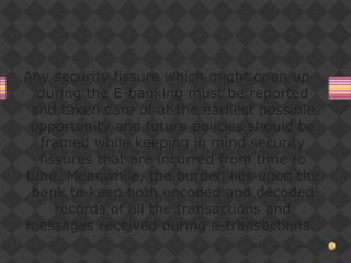 Any security fissure which might open up
during the E-banking must be reported
and taken care of at the earliest possible
opportunity and future policies should be
framed while keeping in mind security
fissures that are incurred from time to
time. Meanwhile, the burden lies upon the
bank to keep both encoded and decoded
records of all the transactions and
messages received during e-transactions.
 