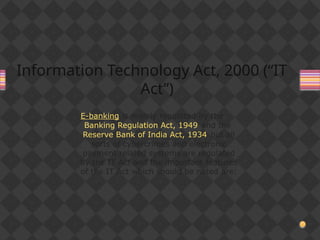 Information Technology Act, 2000 (“IT
Act”)
E-banking is mainly regulated by the
Banking Regulation Act, 1949 and the
Reserve Bank of India Act, 1934 but all
sorts of cybercrimes and electronic
payment related systems are regulated
by the IT Act and the important features
of the IT Act which should be noted are:
 
