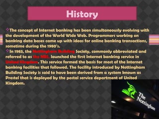 The concept of Internet banking has been simultaneously evolving with
the development of the World Wide Web. Programmers working on
banking data bases came up with ideas for online banking transactions,
sometime during the 1980's.
In 1983, the Nottingham Building Society, commonly abbreviated and
referred to as the NBS, launched the first Internet banking service in
United Kingdom. This service formed the basis for most of the Internet
banking facilities that followed. The facility introduced by Nottingham
Building Society is said to have been derived from a system known as
Prestel that is deployed by the postal service department of United
Kingdom.
History
 