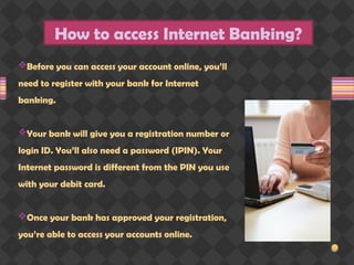 How to access Internet Banking?
Before you can access your account online, you’ll
need to register with your bank for Internet
banking.
Your bank will give you a registration number or
login ID. You’ll also need a password (IPIN). Your
Internet password is different from the PIN you use
with your debit card.
Once your bank has approved your registration,
you’re able to access your accounts online.
 