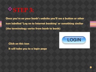 STEP 3:
Once you’re on your bank’s website you’ll see a button or other
icon labelled ‘Log on to Internet banking’ or something similar
(the terminology varies from bank to bank)
Click on this icon
It will take you to a login page
 