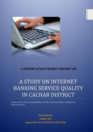 A STUDY ON INTERNET
BANKING SERVICE QUALITY
IN CACHAR DISTRICT
Submitted for the partial fulfillment of the course for Master of Business
Administration
A DISSERTATION PROJECT REPORT ON
Submitted by:
SANDIP DEY
Registration No.10105539 of 2009-2010
 