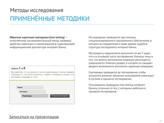 Записаться на презентацию 
Исследование проводится при помощи специализированного программного обеспечения, в котором исследователем в виде дерева задаётся структура тестируемого интернет-банка. 
Респонденту предлагается выполнить те же 7 задач, что и в основной части тестирования. Разница лишь в том, что вместо выполнения операции респонденту предлагается отметить раздел, в котором он ожидает увидеть возможность выполнить заданную операцию. 
Сортировка проводится до тестирования, чтобы исключить влияние обучения пользователя навигации в системе в процессе исследования. 
Пользователи проводили tree testing интернет- банков, отличных от тех, с которыми работали в процессе тестирования. 
Обратная карточная сортировка (tree testing) – качественный экспериментальный метод проверки удобства навигации и наименований в существующей информационной архитектуре интернет-банка. 
15 
Методы исследования 
ПРИМЕНЁННЫЕ МЕТОДИКИ  