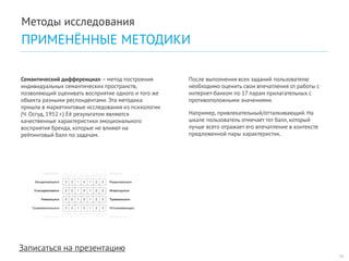 Записаться на презентацию 
После выполнения всех заданий пользователю необходимо оценить свои впечатления от работы с интернет-банком по 17 парам прилагательных с противоположными значениями. 
Например, привлекательный/отталкивающий. На шкале пользователь отмечает тот балл, который лучше всего отражает его впечатление в контексте предложенной пары характеристик. 
Семантический дифференциал – метод построения индивидуальных семантических пространств, позволяющий оценивать восприятие одного и того же объекта разными респондентами. Эта методика пришла в маркетинговые исследования из психологии (Ч. Осгуд, 1952 г.) Её результатом являются качественные характеристики эмоционального восприятия бренда, которые не влияют на рейтинговый балл по задачам. 
16 
Методы исследования 
ПРИМЕНЁННЫЕ МЕТОДИКИ  