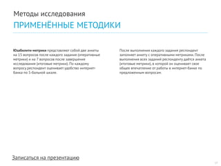 Записаться на презентацию 
После выполнения каждого задания респондент заполняет анкету с оперативными метриками. После выполнения всех заданий респонденту даётся анкета (итоговые метрики), в которой он оценивает свое общее впечатление от работы в интернет-банке по предложенным вопросам. 
Юзабилити-метрики представляют собой две анкеты на 15 вопросов после каждого задания (оперативные метрики) и на 7 вопросов после завершения исследования (итоговые метрики). По каждому вопросу респондент оценивает удобство интернет- банка по 5-бальной шкале. 
17 
Методы исследования 
ПРИМЕНЁННЫЕ МЕТОДИКИ  