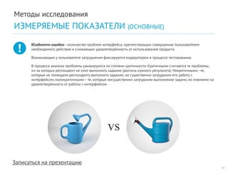Записаться на презентацию 
Юзабилити-ошибки - количество проблем интерфейса, препятствующих совершению пользователем необходимого действия и снижающих удовлетворённость от использования продукта. 
Возникающие у пользователя затруднения фиксируются модератором в процессе тестирования. 
В процессе анализа проблемы ранжируются по степени критичности. Критичными считаются те проблемы, из-за которых респондент не смог выполнить задание (достичь нужного результата). Некритичными - те, которые не помещали респонденту выполнить задание, но существенно затруднили его работу с интерфейсом, малокритичными – те, которые несущественно затруднили выполнение задачи, но повлияли на удовлетворённость от работы с интерфейсом. 
vs 
19 
Методы исследования 
ИЗМЕРЯЕМЫЕ ПОКАЗАТЕЛИ (ОСНОВНЫЕ)  
