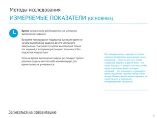 Записаться на презентацию 
Время, затраченное респондентом на успешное выполнение задания. 
Во время тестирования модератор засекает время от начала выполнения задания до его успешного завершения. Учитывается время выполнения только тех заданий, с которыми респондент справился без подсказок модератора. 
Если во время выполнения задачи респондент просит уточнить задачу или что-либо комментирует, это время также не учитывается. 
Нет универсальных хороших и плохих показателей времени выполнения задач (например, 1 минута для того, чтобы совершить перевод в другой банк – это очень быстро, а 1 минута для того, чтобы найти в интернет-банке историю операций – это медленно), и сравнивать время по разным задачам между собой нельзя. Однако время можно сравнить по одной задаче у нескольких конкурирующих продуктов. 
20 
Методы исследования 
ИЗМЕРЯЕМЫЕ ПОКАЗАТЕЛИ (ОСНОВНЫЕ)  