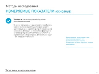 Записаться на презентацию 
Успешность - число пользователей, успешно выполнивших задание. 
Во время тестирования модератор отмечает, было ли задание выполнено респондентом. Для каждого здания в сценарии задается критерий его успешного выполнения. Для задач на просмотр информации в качестве критерия выступает правильный ответ на определённый набор вопросов. Для остальных задач – это совершение операции. 
В качественном исследовании даже невыполнение задания 2 из 6 
респондентов может служить 
индикатором наличия серьезных ошибок 
в интерфейсе. 
21 
Методы исследования 
ИЗМЕРЯЕМЫЕ ПОКАЗАТЕЛИ (ОСНОВНЫЕ)  