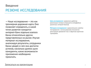 Записаться на презентацию 
Введение 
РЕЗЮМЕ ИССЛЕДОВАНИЯ 
— Наше исследование — это как трехмерная дорожная карта. Оно позволяет определить, в какой точке развития находится интернет-банк отдельно взятого банка относительно других представленных на рынке. Изучая материал исследования, анализируя результаты, сотрудники банка увидят, в чем они достигли успехов, насколько далеко ушли конкуренты, какие возможности приложения необходимо прокачать. 
Цель исследования: сравнение удобства реализации типовых операций в интерфейсах различных интернет-банков. 
Методика исследования: сравнительное usability- тестирование с использованием технологии регистрации движений глаз и обратная карточная сортировка. 
2  