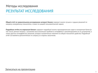 Записаться на презентацию 
Общий отчёт по сравнительному исследованию интернет-банков содержит анализ лучших и худших решений по каждому измеряемому показателю, а также по каждой пользовательской задаче. 
Подробные отчёты по отдельным банкам содержат подробный анализ прохождения всех задач в конкретном банке (в том числе, данные метрик), с указанием всех возникших проблем в интерфейсе и рекомендациями по их устранению, а также удачных интерфейсных решений, которые положительно повлияли на общие показатели удобства. Подробный отчёт составляется дополнительно по запросу со стороны заказчиков. 
26 
Методы исследования 
РЕЗУЛЬТАТ ИССЛЕДОВАНИЯ  
