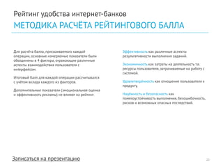 Записаться на презентацию 
Рейтинг удобства интернет-банков 
МЕТОДИКА РАСЧЁТА РЕЙТИНГОВОГО БАЛЛА 
22 
Для расчёта балла, присваиваемого каждой операции, основные измеряемые показатели были объединены в 4 фактора, отражающие различные аспекты взаимодействия пользователя с интерфейсом. 
Итоговый балл для каждой операции рассчитывался с учётом вклада каждого из факторов. 
Дополнительные показатели (эмоциональная оценка и эффективность рекламы) не влияют на рейтинг. 
Эффективность как различные аспекты результативности выполнения заданий. 
Экономичность как затраты на деятельность т.е. ресурсы пользователя, затрачиваемые на работу с системой. 
Удовлетворённость как отношение пользователя к продукту. 
Надёжность и безопасность как помехоустойчивость выполнения, безошибочность, рисков и возможных опасных последствий.  