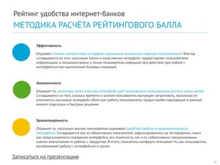 Записаться на презентацию 
Эффективность 
Отражает степень соответствия интерфейса реальным жизненным задачам пользователей. Фактор складывается из того, насколько полно и качественно интерфейс предоставляет пользователю информацию, и насколько верно и точно пользователь совершает все действия при работе с интерфейсом при выполнении базовых операций. 
Экономичность 
Отражает то, насколько легко и быстро интерфейс дает возможность пользователю достичь своих целей. Складывается из того, сколько времени и усилий пользователь вынужден затрачивать, насколько он утомляется, насколько интерфейс облегчает работу пользователю, предоставляя подходящие в данный момент подсказки и быстрые решения. 
Удовлетворённость 
Отражает то, насколько высоко пользователь оценивает удобство работы и привлекательность интерфейса. Складывается как из объективных показателей, зафиксированных на тестировании, таких как предсказуемость поведения интерфейса, его понятность, так и из субъективных эмоциональных оценок впечатления от работы с продуктом. В итоге, показатель комфорта описывает то, как пользователь воспринимает работу с интерфейсом в целом. 
28 
Рейтинг удобства интернет-банков 
МЕТОДИКА РАСЧЁТА РЕЙТИНГОВОГО БАЛЛА  
