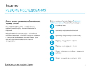 Записаться на презентацию 
Введение 
РЕЗЮМЕ ИССЛЕДОВАНИЯ 
Почему для тестирования отобраны именно типовые задачи? 
Пользователи обращаются в интернет-банк преимущественно ради выполнения базовых операций. 
Отсутствие возможности быстро и эффективно выполнить наиболее частотные операции приведёт к отказу от использования интернет-банка, даже при наличии широкого дополнительного функционала. 
Для тестирования были отобраны 7 наиболее частотных и важных пользовательских задач: 
Вход в систему 
Просмотр информации по счетам 
Просмотр истории операций по счёту 
Перевод между своими счетами 
Перевод клиенту другого банка 
Оплата мобильного телефона с созданием шаблона 
Оплата жилищно-коммунальных услуг 
3  