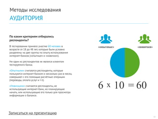 Записаться на презентацию 
По каким критериям отбирались респонденты? 
В тестировании приняло участие 60 человек в возрасте от 18 до 48 лет, которые были условно разделены на две группы по опыту использования интернет-банков («опытные» и «новички»). 
Ни один из респондентов не являлся клиентом тестируемого банка. 
«Опытными» считаются респонденты, которые пользуются интернет-банком и несколько раз в месяц совершают с его помощью расчётные операции (переводы, оплата услуг и т п). 
«Новичками» считаются респонденты, не использующие интернет-банк, но планирующие начать, или использующие его только для просмотра информации о балансе. 
11 
«опытные» 
«новички» 
6 
10 
= 
60 
х 
Методы исследования 
АУДИТОРИЯ  