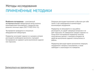 Записаться на презентацию 
Юзабилити-тестирование – качественный экспериментальный лабораторный метод анализа взаимодействия пользователя с продуктом при решении типичных задач (ГОСТ Р ИСО 9241-11). 
Тестирование проводится в специально оборудованной лаборатории. 
Модератор зачитывает задание из сценария, которое респонденту необходимо выполнить. Сценарий тестирования не содержит шагов выполнения задания или подсказок. 
Операции респондент выполняет в обычном для себя темпе и при необходимости комментирует возникающие затруднения. 
Модератор не вмешивается в ход работы респондента, не задаёт наводящих вопросов и не даёт подсказок. По завершении каждого задания и в конце всего тестирования модератор получает качественные данные с помощью интервью об удобстве выполнения задания и впечатлении от работы. 
Модератор фиксирует время выполнения операции, затруднения и вопросы пользователя, а также наблюдает и анализирует его поведение. 
13 
Методы исследования 
ПРИМЕНЁННЫЕ МЕТОДИКИ  
