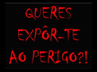 QUERES EXPÔR-TE AO PERIGO?!