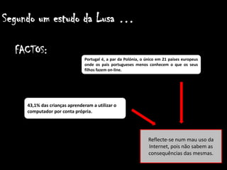 Segundo um estudo da Lusa …    FACTOS:Portugal é, a par da Polónia, o único em 21 países europeus onde os pais portugueses menos conhecem o que os seus filhos fazem on-line.43,1% das crianças aprenderam a utilizar o computador por conta própria.Reflecte-se num mau uso da Internet, pois não sabem as consequências das mesmas.