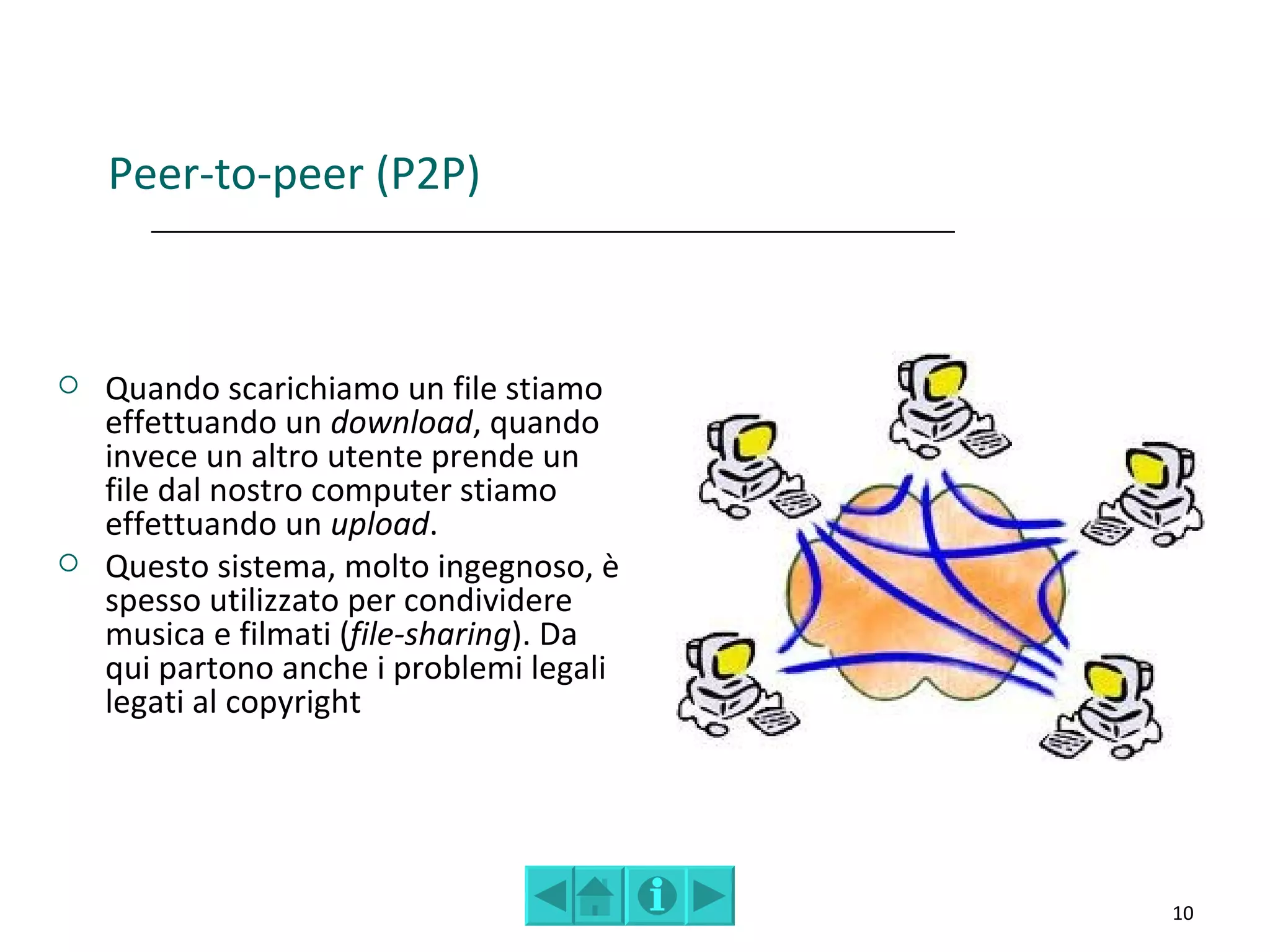 Peer-to-peer (P2P)



   Quando scarichiamo un file stiamo
    effettuando un download, quando
    invece un altro utente prende un
    file dal nostro computer stiamo
    effettuando un upload.
   Questo sistema, molto ingegnoso, è
    spesso utilizzato per condividere
    musica e filmati (file-sharing). Da
    qui partono anche i problemi legali
    legati al copyright




                                          10
 