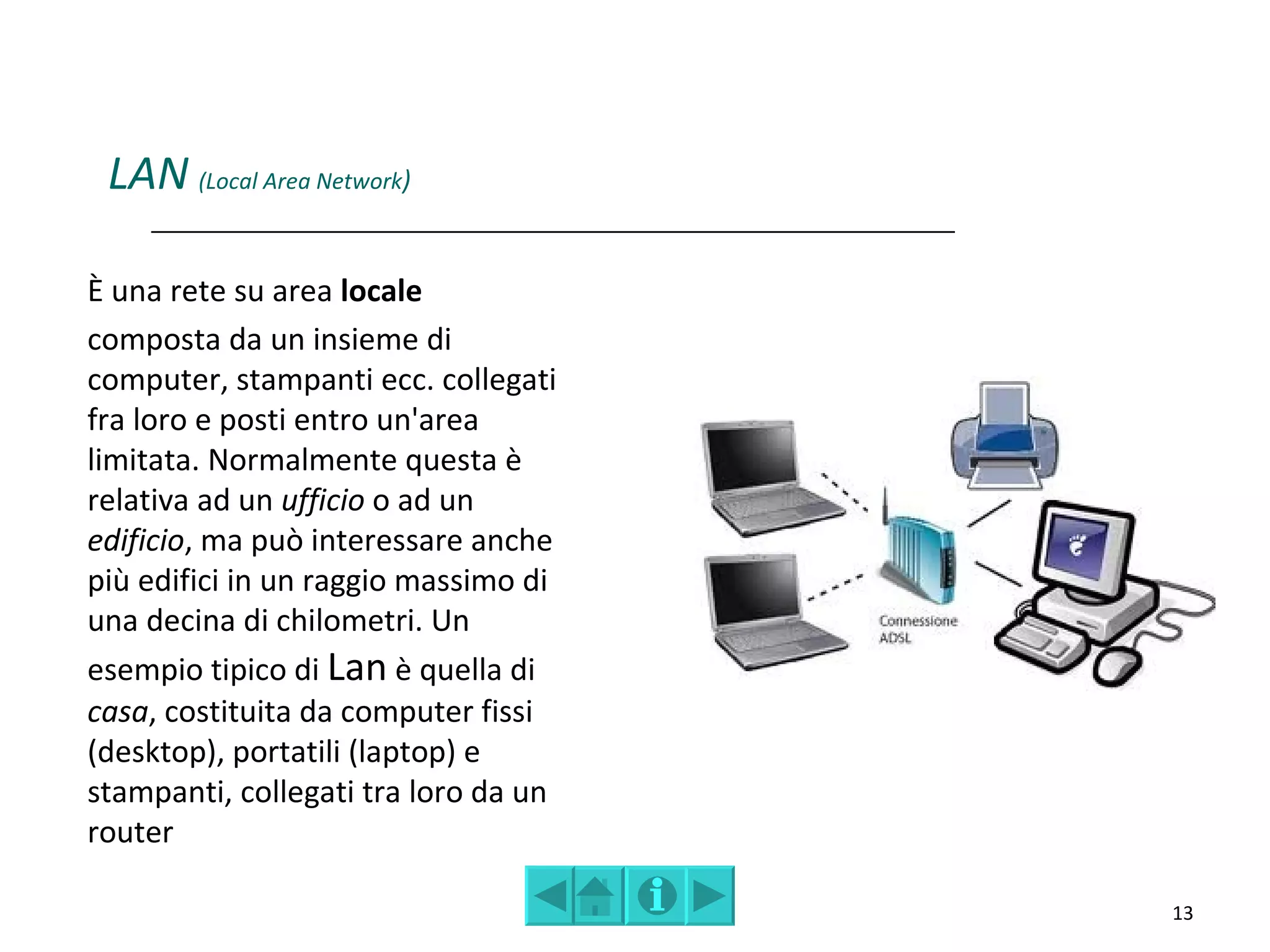 LAN (Local Area Network)

È una rete su area locale
composta da un insieme di
computer, stampanti ecc. collegati
fra loro e posti entro un'area
limitata. Normalmente questa è
relativa ad un ufficio o ad un
edificio, ma può interessare anche
più edifici in un raggio massimo di
una decina di chilometri. Un
esempio tipico di Lan è quella di
casa, costituita da computer fissi
(desktop), portatili (laptop) e
stampanti, collegati tra loro da un
router

                                      13
 