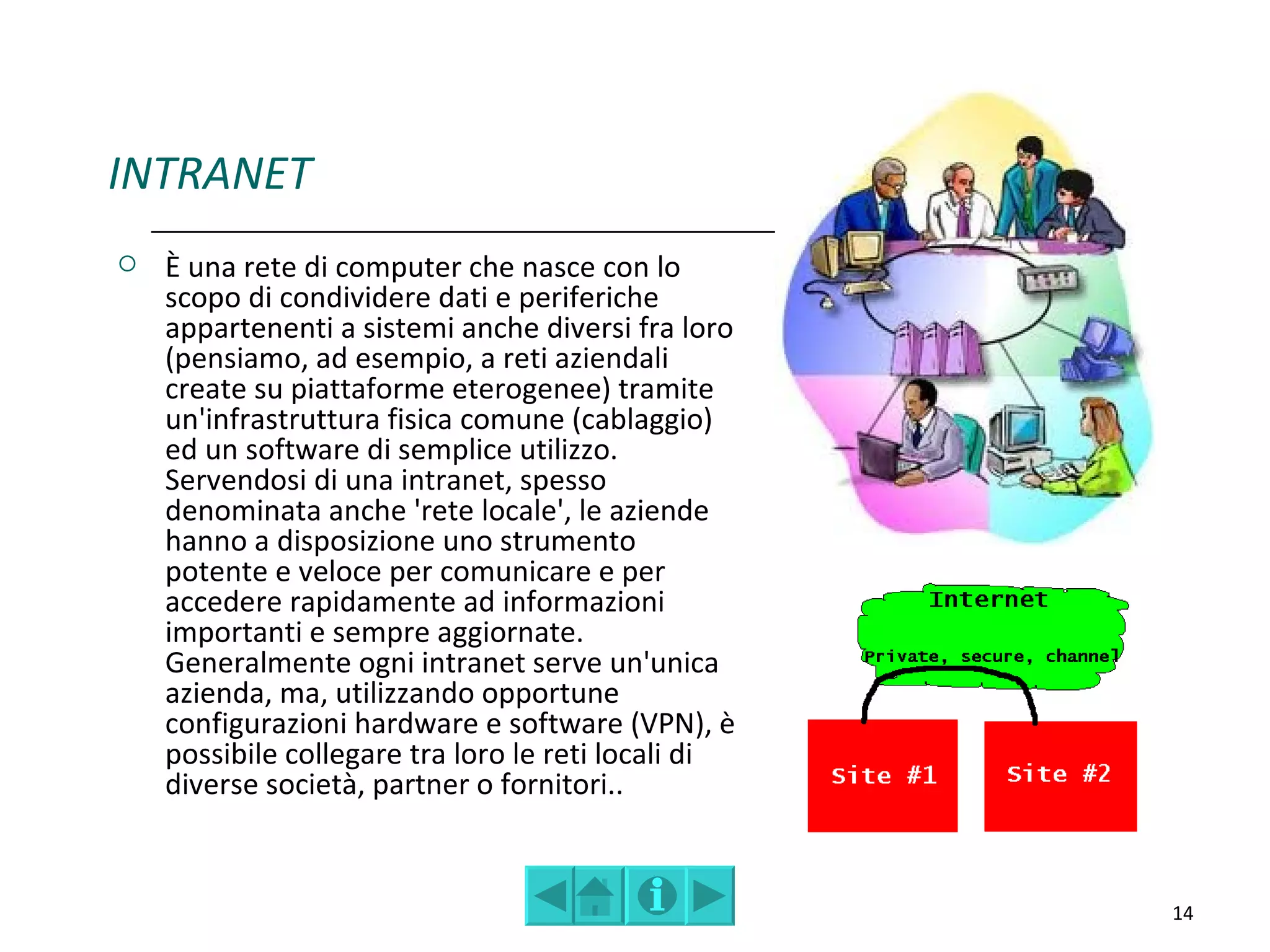 INTRANET
   È una rete di computer che nasce con lo
    scopo di condividere dati e periferiche
    appartenenti a sistemi anche diversi fra loro
    (pensiamo, ad esempio, a reti aziendali
    create su piattaforme eterogenee) tramite
    un'infrastruttura fisica comune (cablaggio)
    ed un software di semplice utilizzo.
    Servendosi di una intranet, spesso
    denominata anche 'rete locale', le aziende
    hanno a disposizione uno strumento
    potente e veloce per comunicare e per
    accedere rapidamente ad informazioni
    importanti e sempre aggiornate.
    Generalmente ogni intranet serve un'unica
    azienda, ma, utilizzando opportune
    configurazioni hardware e software (VPN), è
    possibile collegare tra loro le reti locali di
    diverse società, partner o fornitori..


                                                     14
 