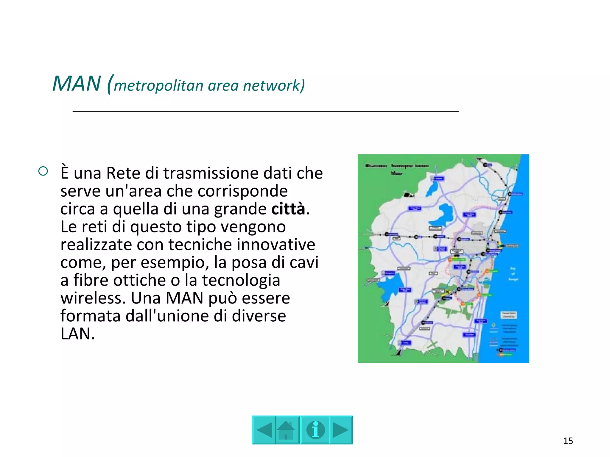 MAN (metropolitan area network)


    È una Rete di trasmissione dati che
     serve un'area che corrisponde
     circa a quella di una grande città.
     Le reti di questo tipo vengono
     realizzate con tecniche innovative
     come, per esempio, la posa di cavi
     a fibre ottiche o la tecnologia
     wireless. Una MAN può essere
     formata dall'unione di diverse
     LAN.




                                           15
 