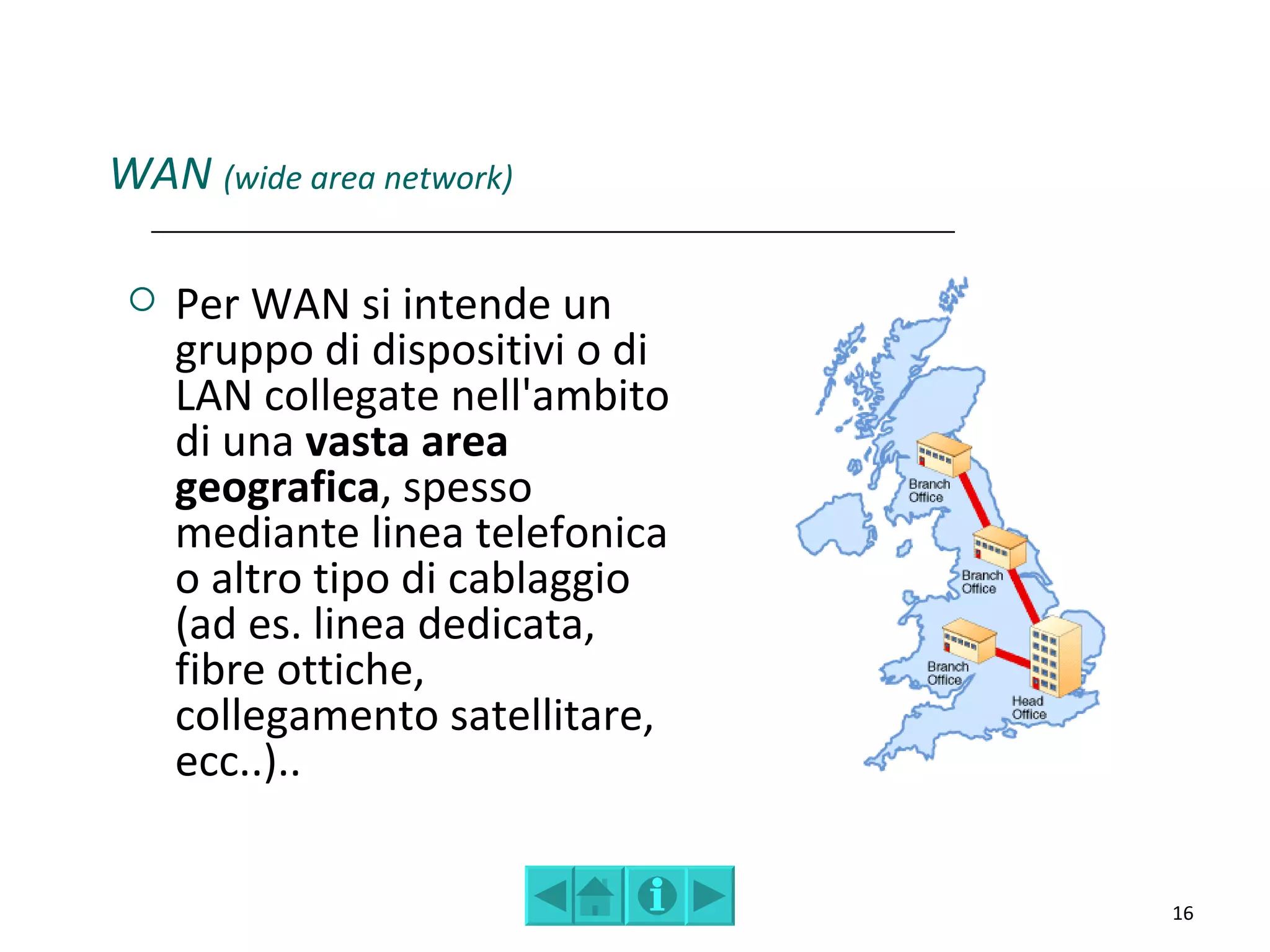 WAN (wide area network)

    Per WAN si intende un
     gruppo di dispositivi o di
     LAN collegate nell'ambito
     di una vasta area
     geografica, spesso
     mediante linea telefonica
     o altro tipo di cablaggio
     (ad es. linea dedicata,
     fibre ottiche,
     collegamento satellitare,
     ecc..)..


                                  16
 