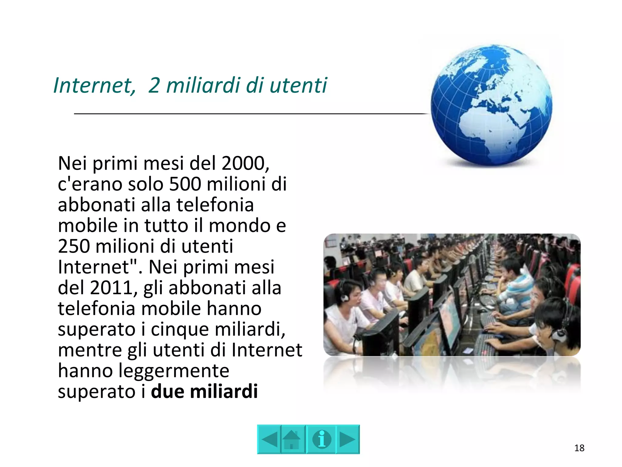 Internet, 2 miliardi di utenti


Nei primi mesi del 2000,
c'erano solo 500 milioni di
abbonati alla telefonia
mobile in tutto il mondo e
250 milioni di utenti
Internet". Nei primi mesi
del 2011, gli abbonati alla
telefonia mobile hanno
superato i cinque miliardi,
mentre gli utenti di Internet
hanno leggermente
superato i due miliardi

                                 18
 