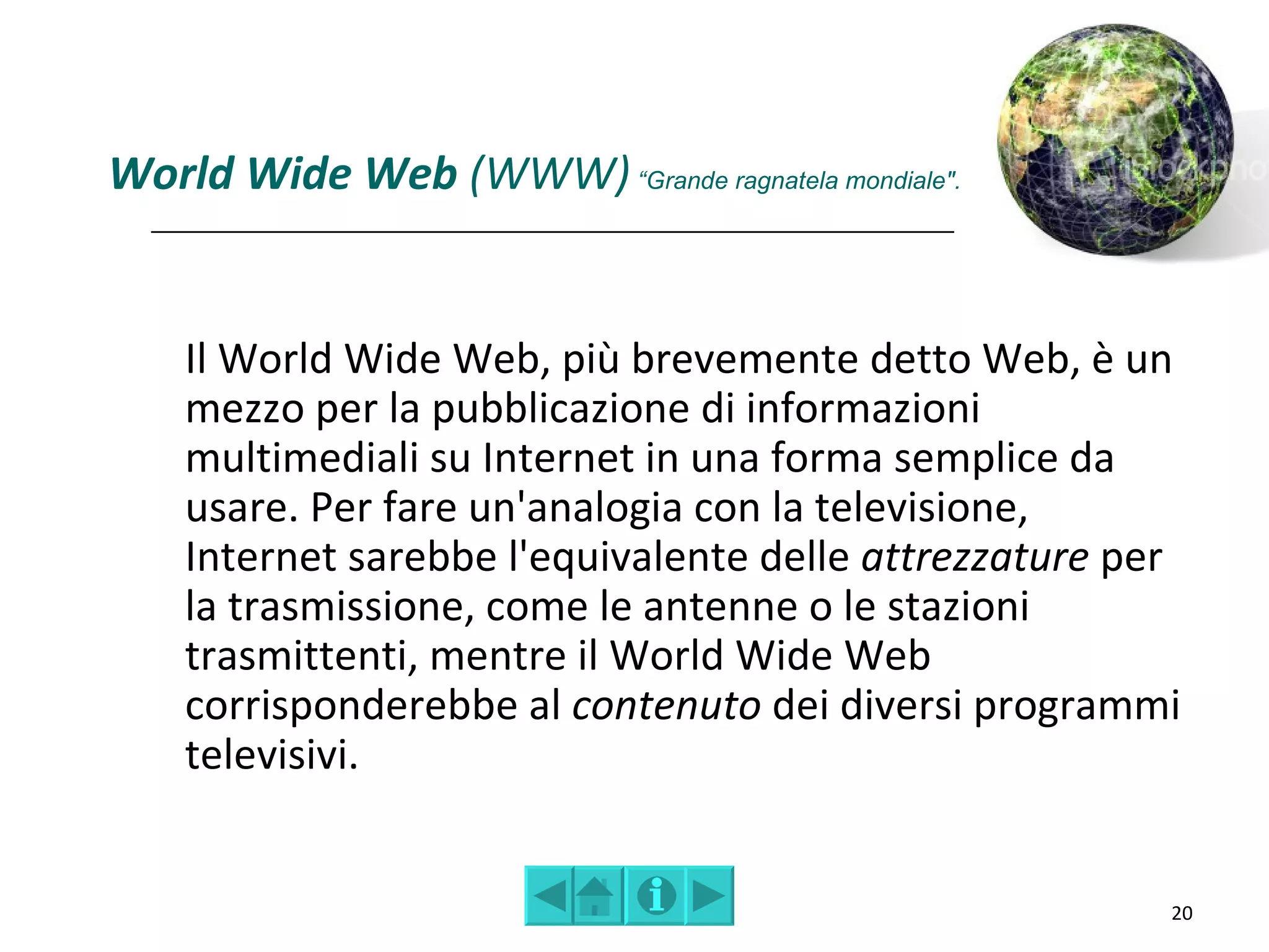 World Wide Web (WWW) “Grande ragnatela mondiale".


    Il World Wide Web, più brevemente detto Web, è un
    mezzo per la pubblicazione di informazioni
    multimediali su Internet in una forma semplice da
    usare. Per fare un'analogia con la televisione,
    Internet sarebbe l'equivalente delle attrezzature per
    la trasmissione, come le antenne o le stazioni
    trasmittenti, mentre il World Wide Web
    corrisponderebbe al contenuto dei diversi programmi
    televisivi.


                                                        20
 