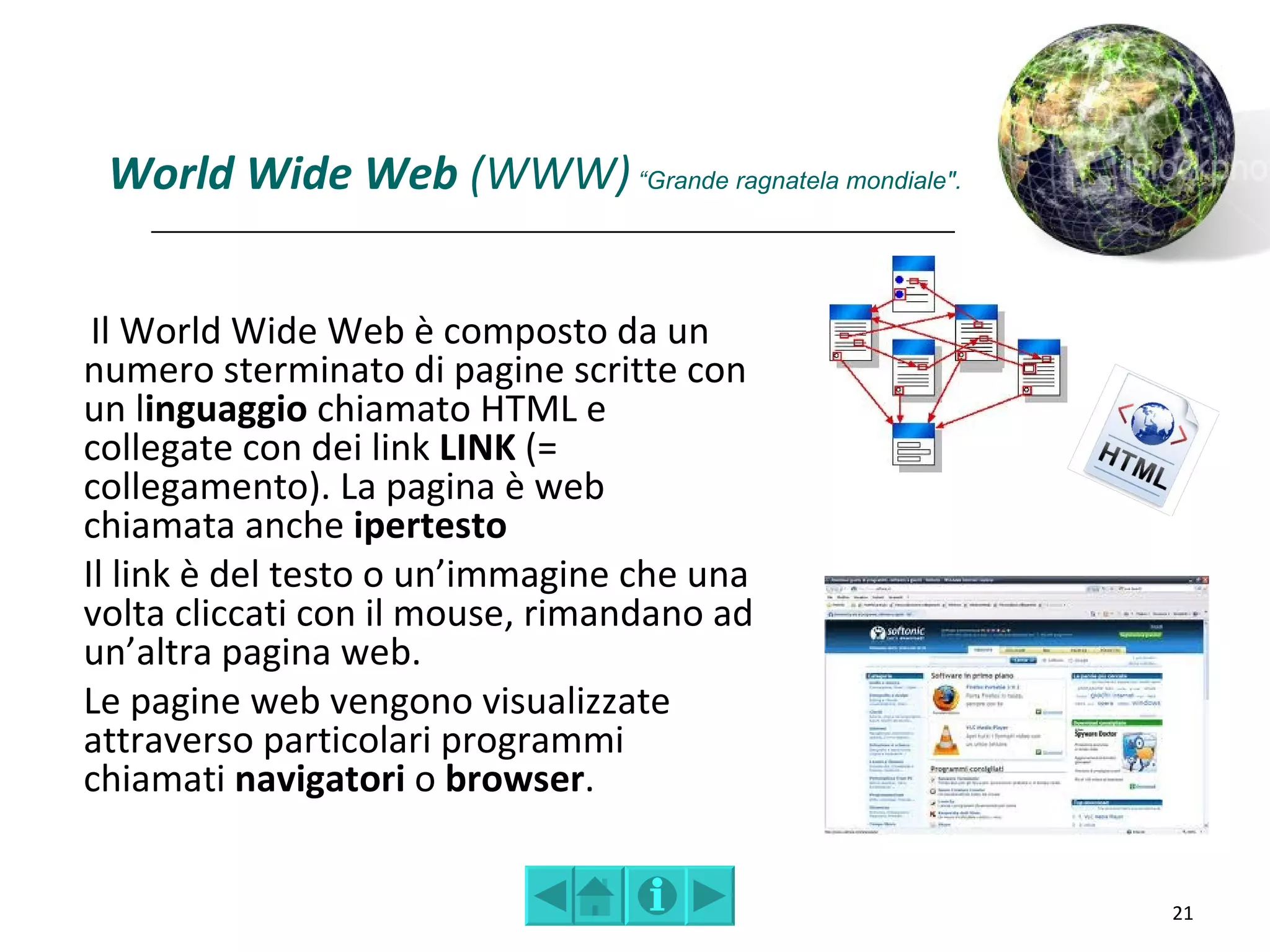 World Wide Web (WWW) “Grande ragnatela mondiale".


 Il World Wide Web è composto da un
numero sterminato di pagine scritte con
un linguaggio chiamato HTML e
collegate con dei link LINK (=
collegamento). La pagina è web
chiamata anche ipertesto
Il link è del testo o un’immagine che una
volta cliccati con il mouse, rimandano ad
un’altra pagina web.
Le pagine web vengono visualizzate
attraverso particolari programmi
chiamati navigatori o browser.


                                                     21
 