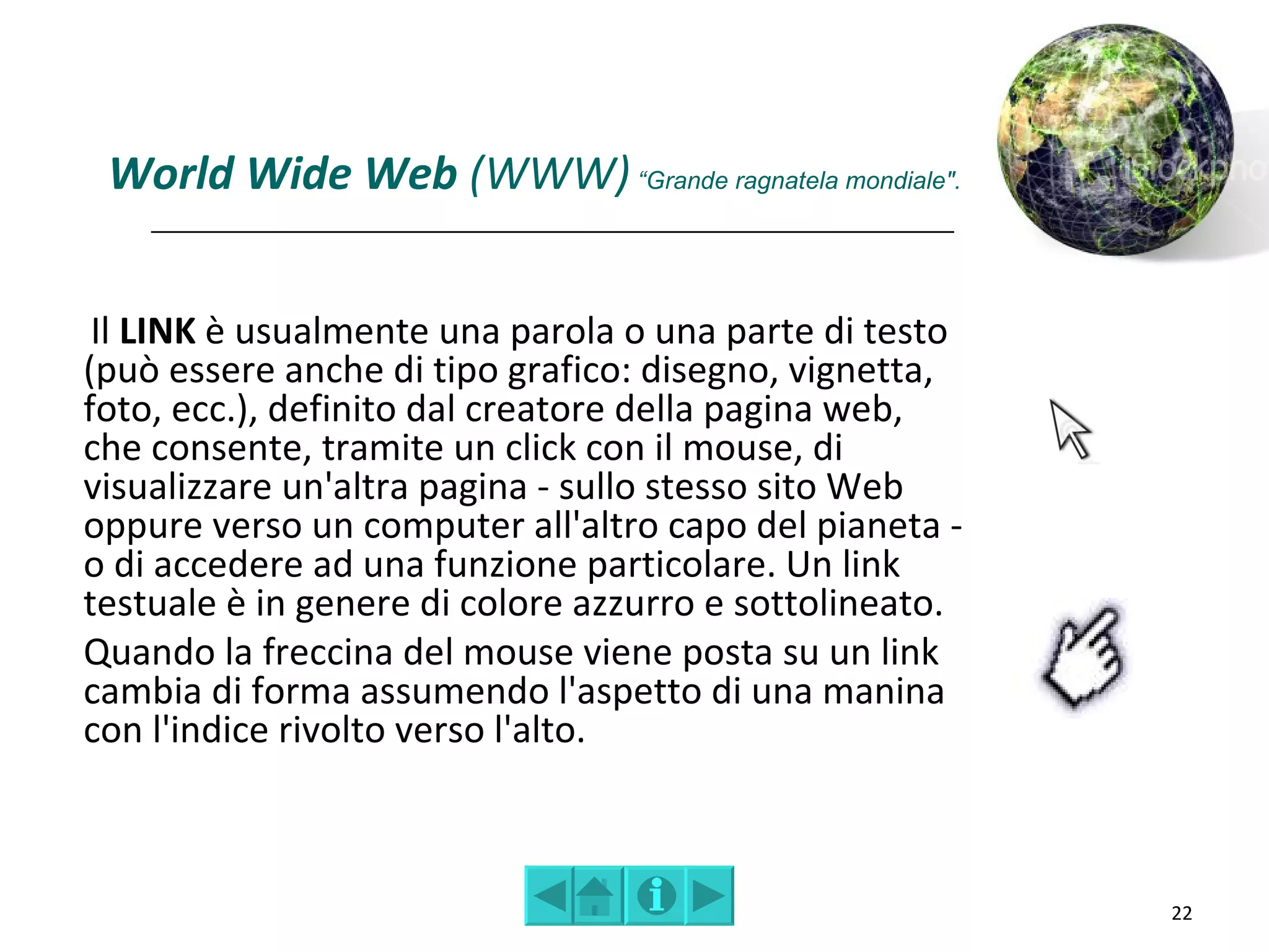 World Wide Web (WWW) “Grande ragnatela mondiale".


 Il LINK è usualmente una parola o una parte di testo
(può essere anche di tipo grafico: disegno, vignetta,
foto, ecc.), definito dal creatore della pagina web,
che consente, tramite un click con il mouse, di
visualizzare un'altra pagina - sullo stesso sito Web
oppure verso un computer all'altro capo del pianeta -
o di accedere ad una funzione particolare. Un link
testuale è in genere di colore azzurro e sottolineato.
Quando la freccina del mouse viene posta su un link
cambia di forma assumendo l'aspetto di una manina
con l'indice rivolto verso l'alto.



                                                         22
 
