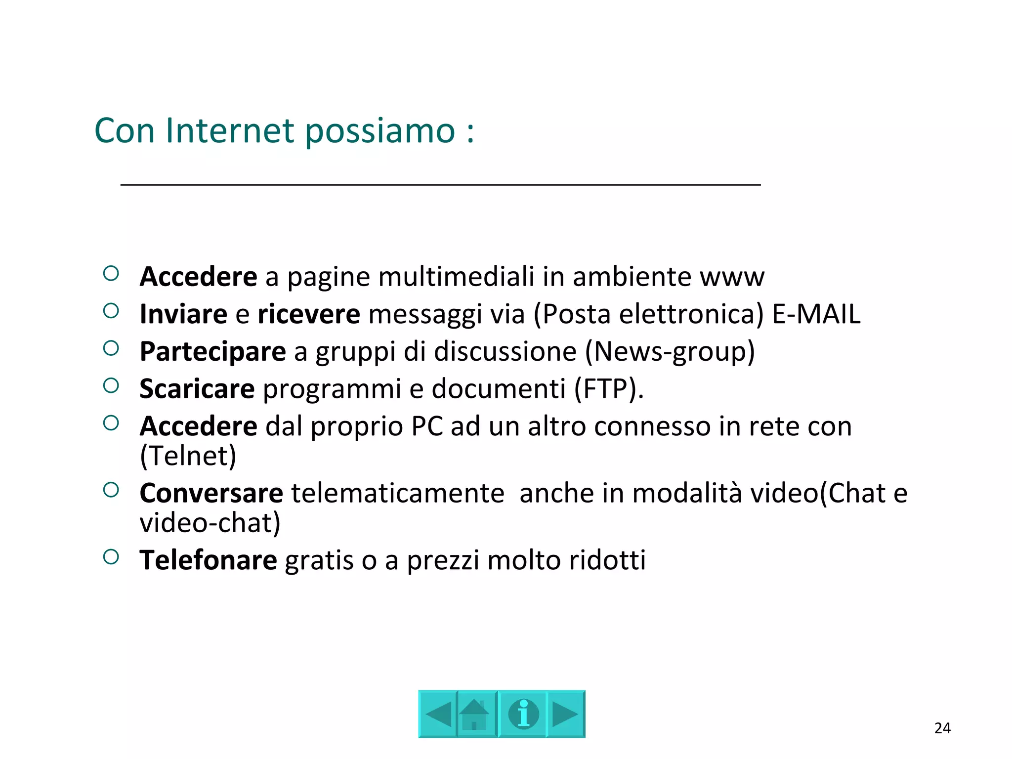 Con Internet possiamo :


   Accedere a pagine multimediali in ambiente www
   Inviare e ricevere messaggi via (Posta elettronica) E-MAIL
   Partecipare a gruppi di discussione (News-group)
   Scaricare programmi e documenti (FTP).
   Accedere dal proprio PC ad un altro connesso in rete con
    (Telnet)
   Conversare telematicamente anche in modalità video(Chat e
    video-chat)
   Telefonare gratis o a prezzi molto ridotti




                                                                 24
 