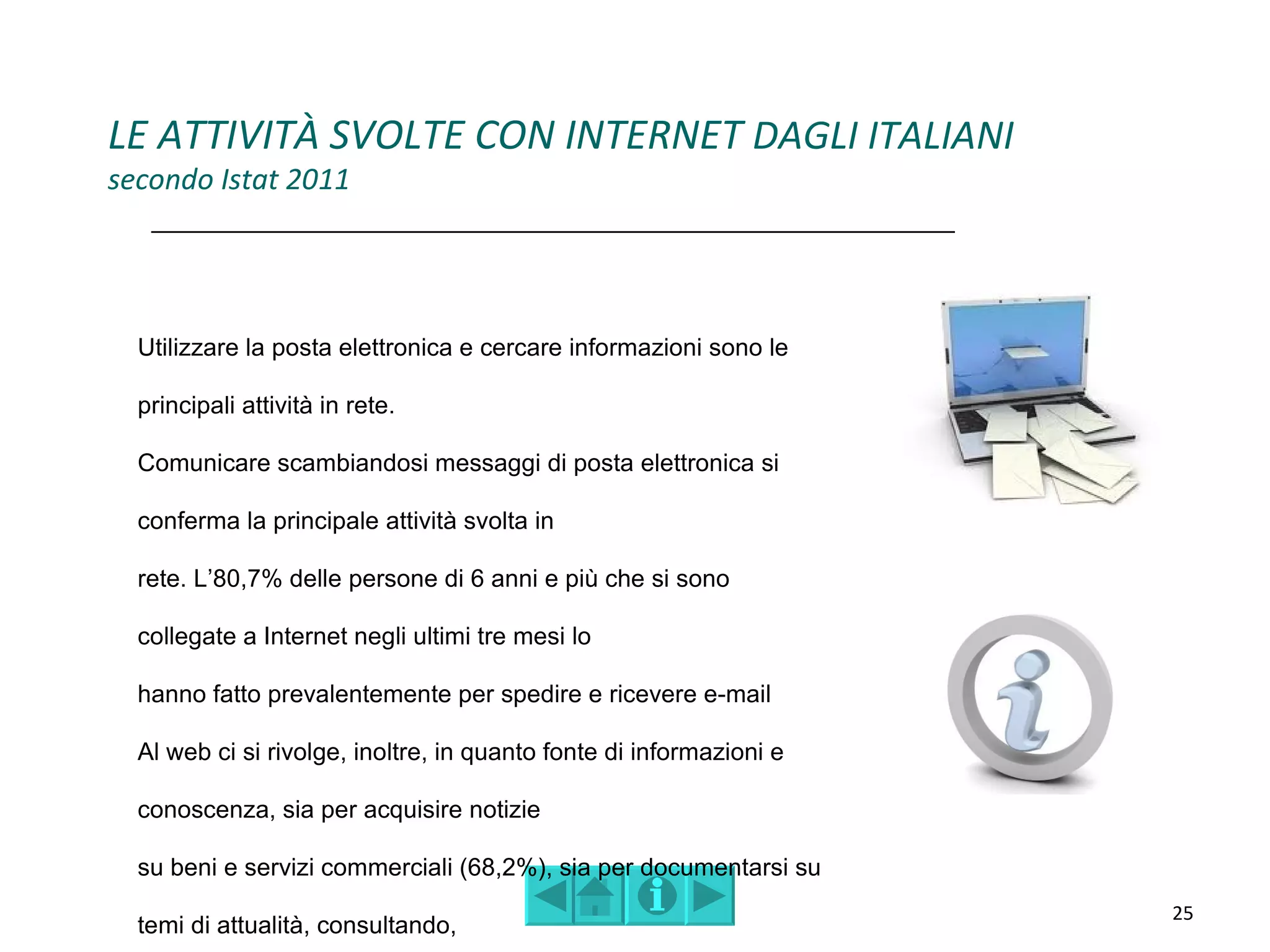 LE ATTIVITÀ SVOLTE CON INTERNET DAGLI ITALIANI
secondo Istat 2011




  Utilizzare la posta elettronica e cercare informazioni sono le

  principali attività in rete.

  Comunicare scambiandosi messaggi di posta elettronica si

  conferma la principale attività svolta in

  rete. L’80,7% delle persone di 6 anni e più che si sono

  collegate a Internet negli ultimi tre mesi lo

  hanno fatto prevalentemente per spedire e ricevere e-mail

  Al web ci si rivolge, inoltre, in quanto fonte di informazioni e

  conoscenza, sia per acquisire notizie

  su beni e servizi commerciali (68,2%), sia per documentarsi su
                                                                     25
  temi di attualità, consultando,
 