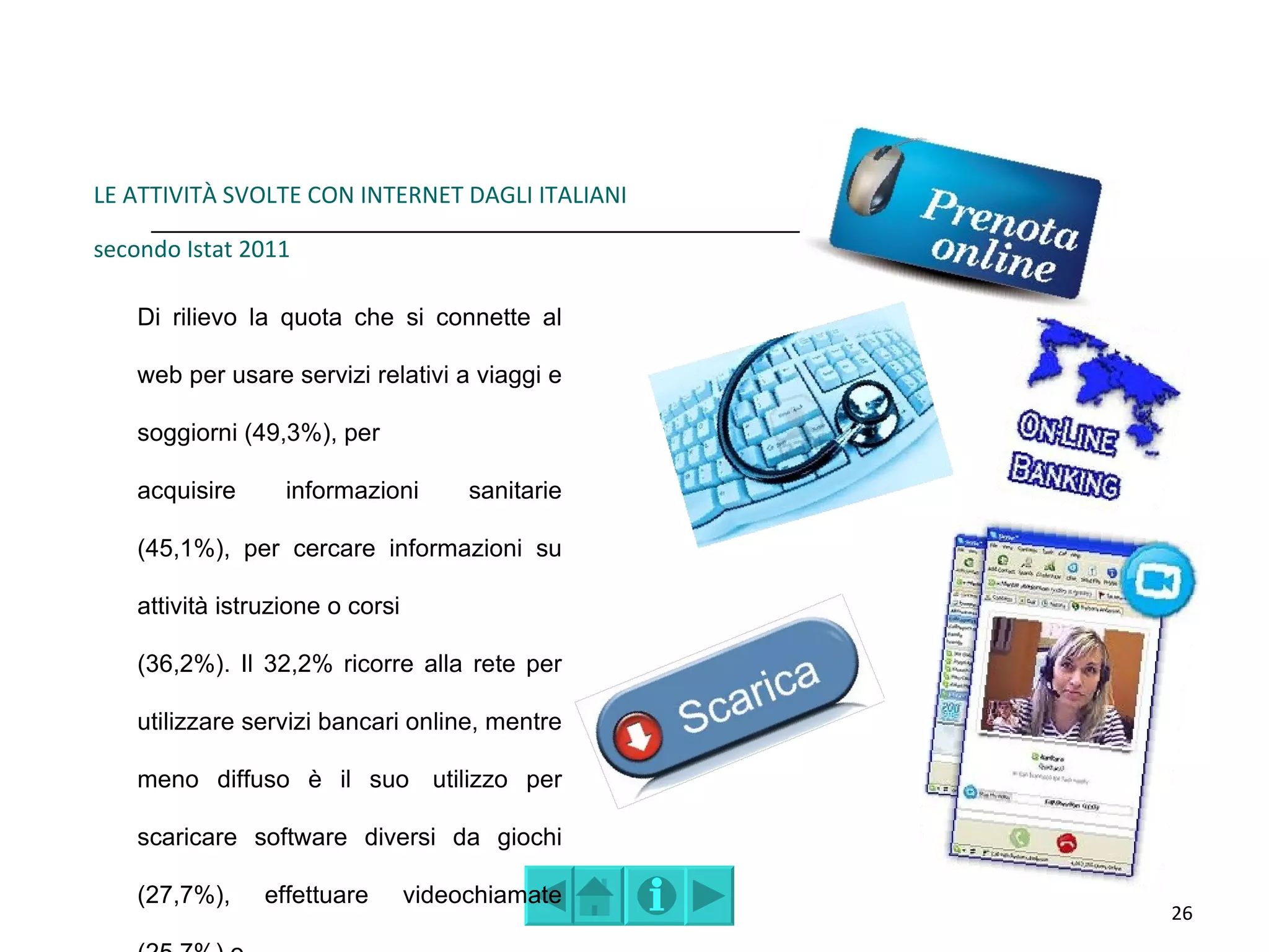 LE ATTIVITÀ SVOLTE CON INTERNET DAGLI ITALIANI

secondo Istat 2011

    Di rilievo la quota che si connette al

    web per usare servizi relativi a viaggi e

    soggiorni (49,3%), per

    acquisire      informazioni        sanitarie

    (45,1%), per cercare informazioni su

    attività istruzione o corsi

    (36,2%). Il 32,2% ricorre alla rete per

    utilizzare servizi bancari online, mentre

    meno diffuso è il suo utilizzo per

    scaricare software diversi da giochi

    (27,7%),     effettuare       videochiamate
                                                   26
 