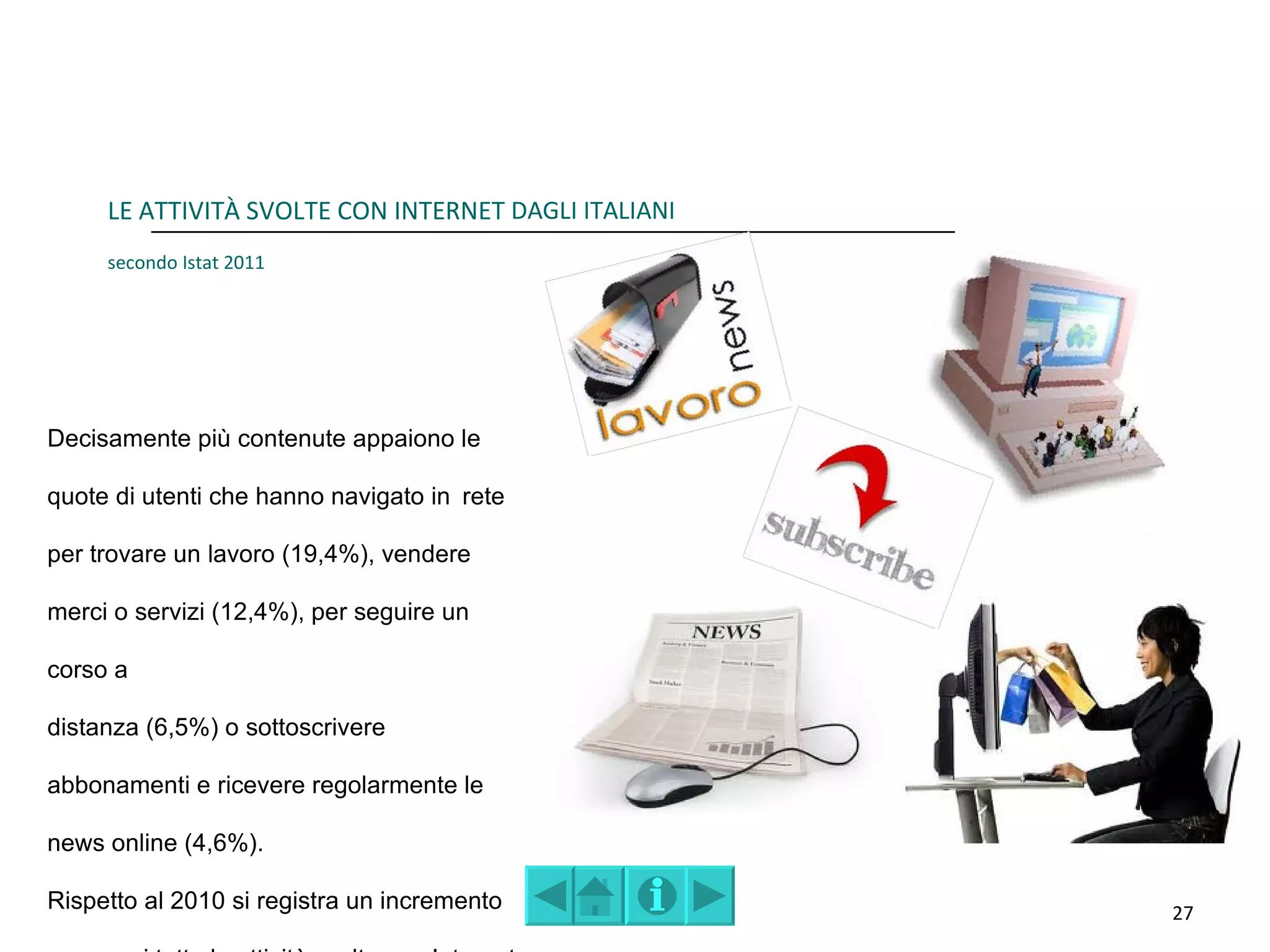 LE ATTIVITÀ SVOLTE CON INTERNET DAGLI ITALIANI
     secondo Istat 2011




Decisamente più contenute appaiono le

quote di utenti che hanno navigato in rete

per trovare un lavoro (19,4%), vendere

merci o servizi (12,4%), per seguire un

corso a

distanza (6,5%) o sottoscrivere

abbonamenti e ricevere regolarmente le

news online (4,6%).

Rispetto al 2010 si registra un incremento            27
 