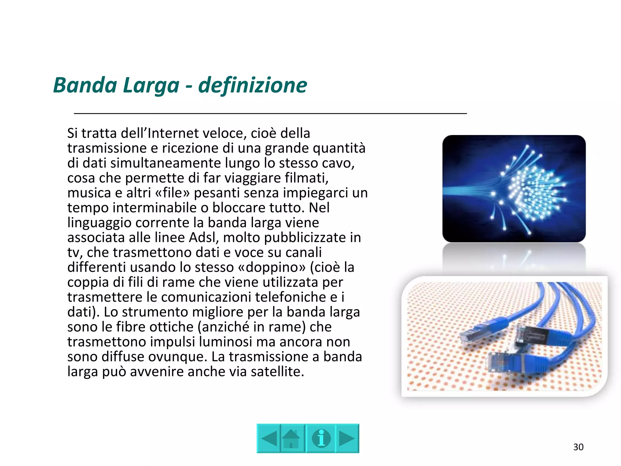 Banda Larga - definizione
 Si tratta dell’Internet veloce, cioè della
 trasmissione e ricezione di una grande quantità
 di dati simultaneamente lungo lo stesso cavo,
 cosa che permette di far viaggiare filmati,
 musica e altri «file» pesanti senza impiegarci un
 tempo interminabile o bloccare tutto. Nel
 linguaggio corrente la banda larga viene
 associata alle linee Adsl, molto pubblicizzate in
 tv, che trasmettono dati e voce su canali
 differenti usando lo stesso «doppino» (cioè la
 coppia di fili di rame che viene utilizzata per
 trasmettere le comunicazioni telefoniche e i
 dati). Lo strumento migliore per la banda larga
 sono le fibre ottiche (anziché in rame) che
 trasmettono impulsi luminosi ma ancora non
 sono diffuse ovunque. La trasmissione a banda
 larga può avvenire anche via satellite.



                                                     30
 