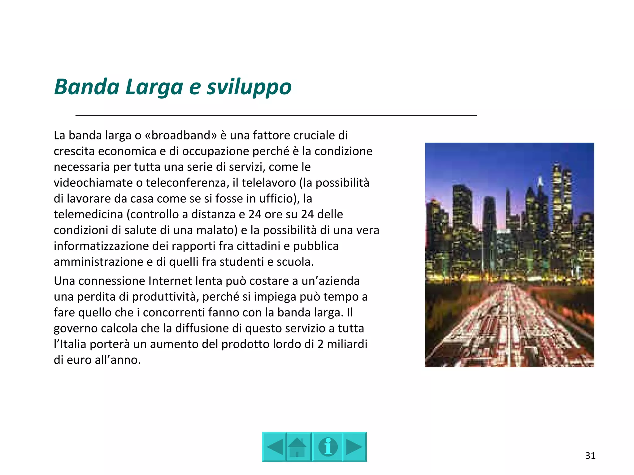 Banda Larga e sviluppo
La banda larga o «broadband» è una fattore cruciale di
crescita economica e di occupazione perché è la condizione
necessaria per tutta una serie di servizi, come le
videochiamate o teleconferenza, il telelavoro (la possibilità
di lavorare da casa come se si fosse in ufficio), la
telemedicina (controllo a distanza e 24 ore su 24 delle
condizioni di salute di una malato) e la possibilità di una vera
informatizzazione dei rapporti fra cittadini e pubblica
amministrazione e di quelli fra studenti e scuola.
Una connessione Internet lenta può costare a un’azienda
una perdita di produttività, perché si impiega può tempo a
fare quello che i concorrenti fanno con la banda larga. Il
governo calcola che la diffusione di questo servizio a tutta
l’Italia porterà un aumento del prodotto lordo di 2 miliardi
di euro all’anno.




                                                                   31
 