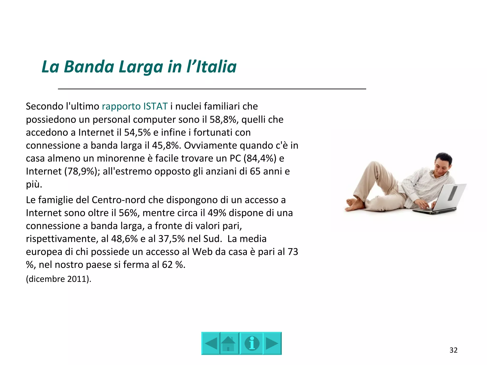 La Banda Larga in l’Italia
Secondo l'ultimo rapporto ISTAT i nuclei familiari che
possiedono un personal computer sono il 58,8%, quelli che
accedono a Internet il 54,5% e infine i fortunati con
connessione a banda larga il 45,8%. Ovviamente quando c'è in
casa almeno un minorenne è facile trovare un PC (84,4%) e
Internet (78,9%); all'estremo opposto gli anziani di 65 anni e
più.
Le famiglie del Centro-nord che dispongono di un accesso a
Internet sono oltre il 56%, mentre circa il 49% dispone di una
connessione a banda larga, a fronte di valori pari,
rispettivamente, al 48,6% e al 37,5% nel Sud. La media
europea di chi possiede un accesso al Web da casa è pari al 73
%, nel nostro paese si ferma al 62 %.
(dicembre 2011).




                                                                 32
 