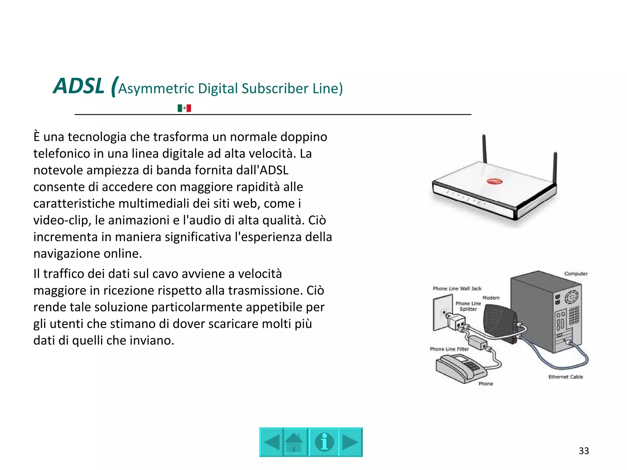 ADSL (Asymmetric Digital Subscriber Line)
È una tecnologia che trasforma un normale doppino
telefonico in una linea digitale ad alta velocità. La
notevole ampiezza di banda fornita dall'ADSL
consente di accedere con maggiore rapidità alle
caratteristiche multimediali dei siti web, come i
video-clip, le animazioni e l'audio di alta qualità. Ciò
incrementa in maniera significativa l'esperienza della
navigazione online.
Il traffico dei dati sul cavo avviene a velocità
maggiore in ricezione rispetto alla trasmissione. Ciò
rende tale soluzione particolarmente appetibile per
gli utenti che stimano di dover scaricare molti più
dati di quelli che inviano.




                                                           33
 