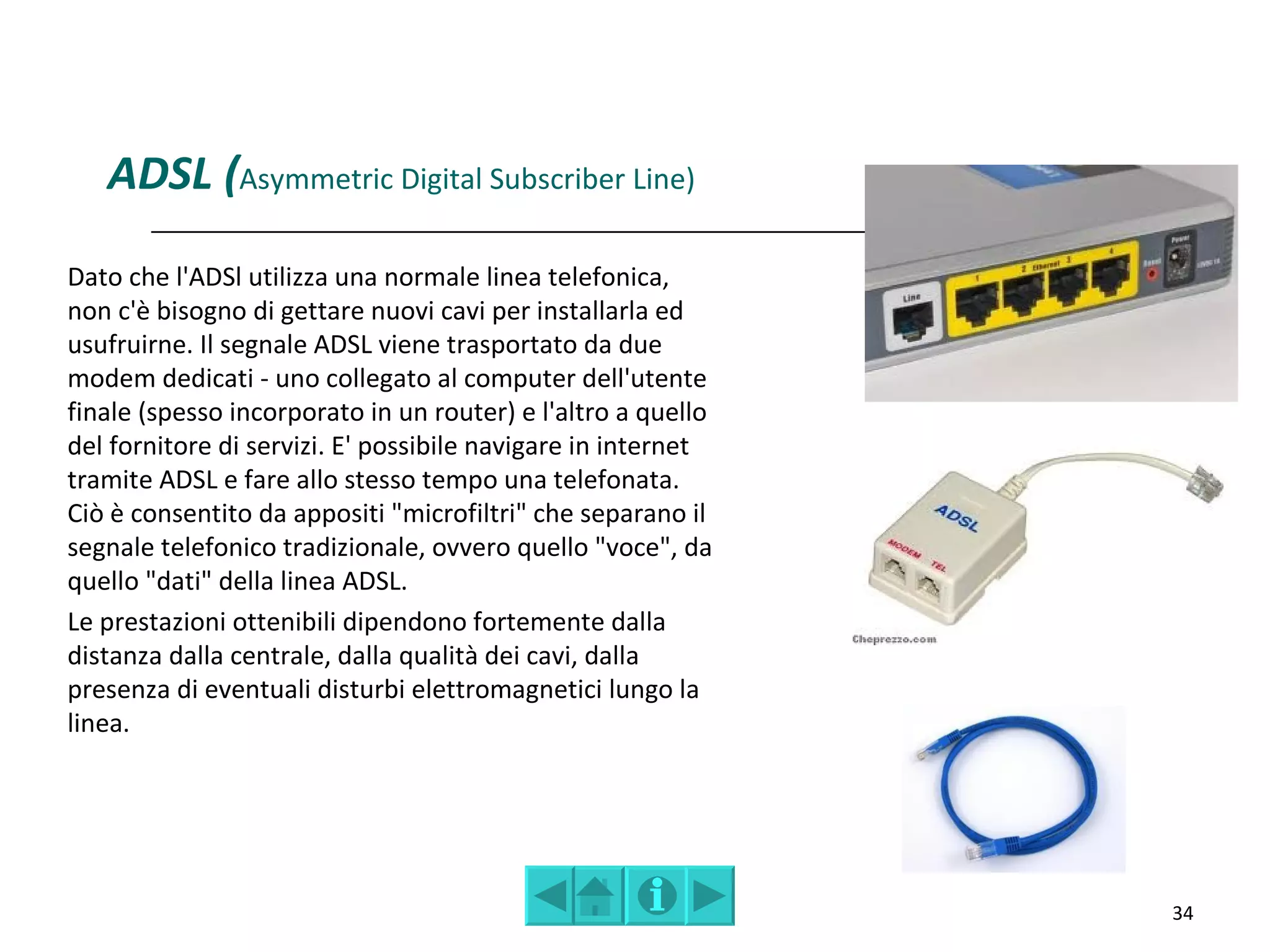 ADSL (Asymmetric Digital Subscriber Line)
Dato che l'ADSl utilizza una normale linea telefonica,
non c'è bisogno di gettare nuovi cavi per installarla ed
usufruirne. Il segnale ADSL viene trasportato da due
modem dedicati - uno collegato al computer dell'utente
finale (spesso incorporato in un router) e l'altro a quello
del fornitore di servizi. E' possibile navigare in internet
tramite ADSL e fare allo stesso tempo una telefonata.
Ciò è consentito da appositi "microfiltri" che separano il
segnale telefonico tradizionale, ovvero quello "voce", da
quello "dati" della linea ADSL.
Le prestazioni ottenibili dipendono fortemente dalla
distanza dalla centrale, dalla qualità dei cavi, dalla
presenza di eventuali disturbi elettromagnetici lungo la
linea.




                                                              34
 