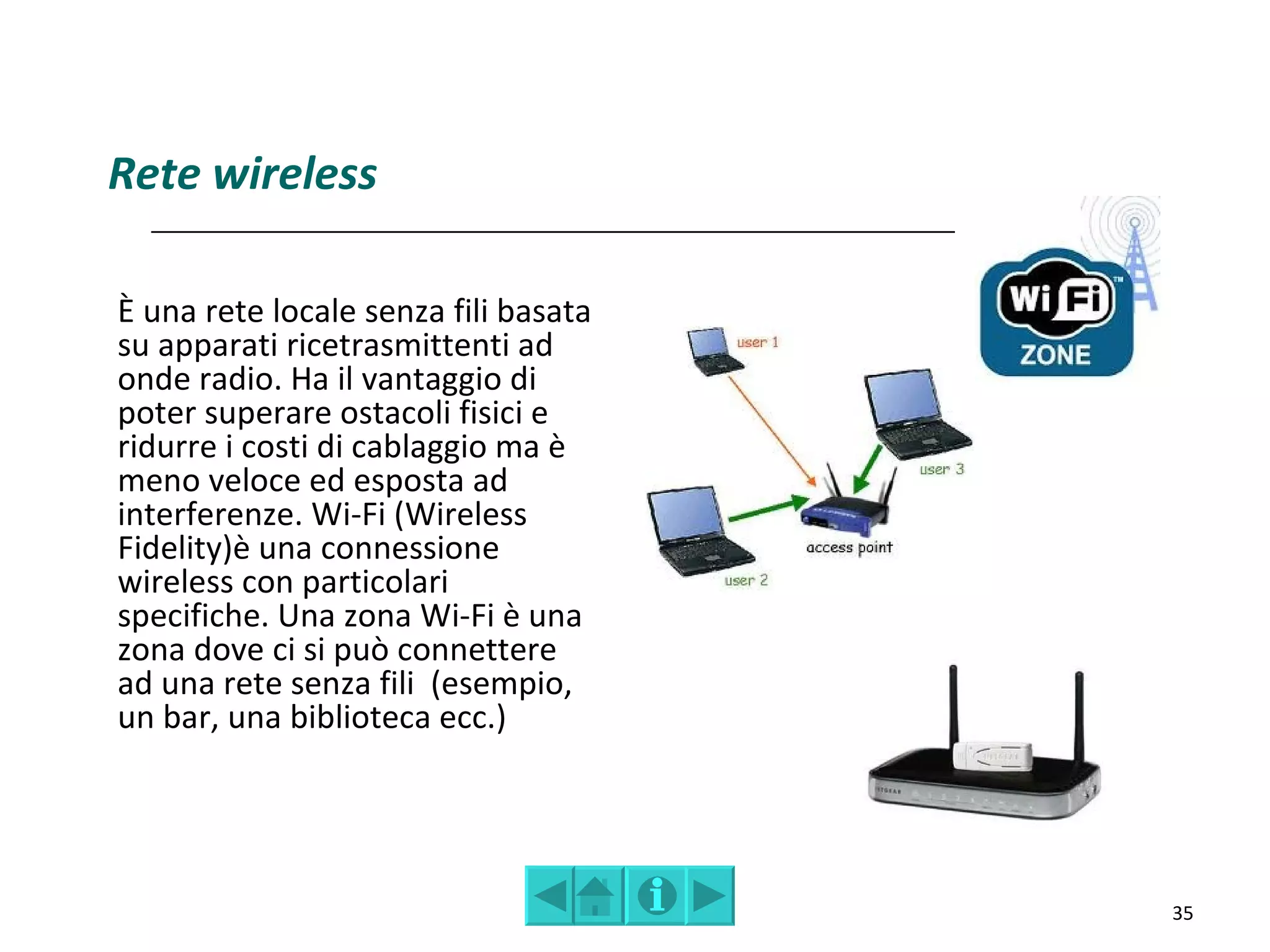Rete wireless

È una rete locale senza fili basata
su apparati ricetrasmittenti ad
onde radio. Ha il vantaggio di
poter superare ostacoli fisici e
ridurre i costi di cablaggio ma è
meno veloce ed esposta ad
interferenze. Wi-Fi (Wireless
Fidelity)è una connessione
wireless con particolari
specifiche. Una zona Wi-Fi è una
zona dove ci si può connettere
ad una rete senza fili (esempio,
un bar, una biblioteca ecc.)




                                      35
 