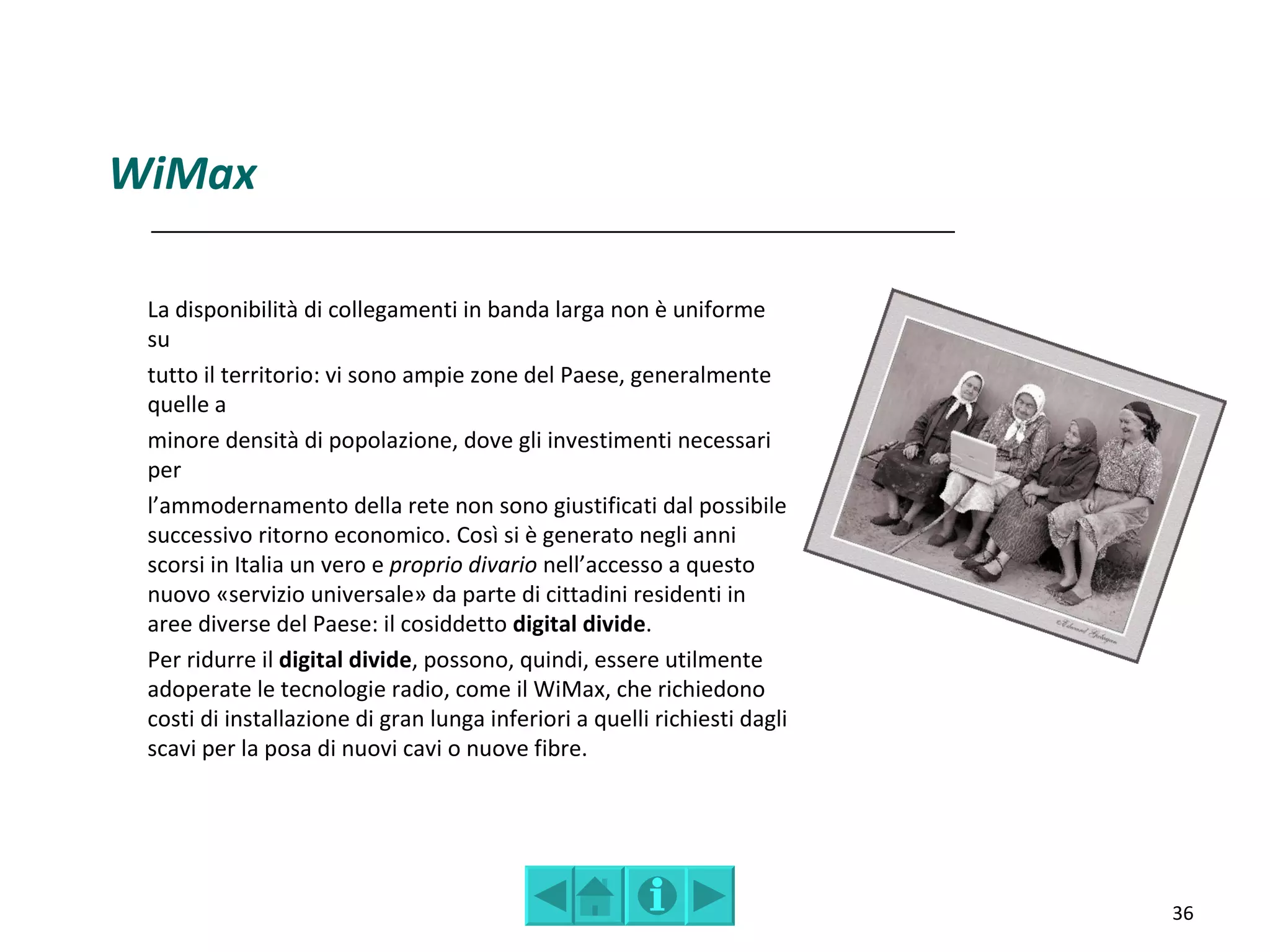 WiMax

 La disponibilità di collegamenti in banda larga non è uniforme
 su
 tutto il territorio: vi sono ampie zone del Paese, generalmente
 quelle a
 minore densità di popolazione, dove gli investimenti necessari
 per
 l’ammodernamento della rete non sono giustificati dal possibile
 successivo ritorno economico. Così si è generato negli anni
 scorsi in Italia un vero e proprio divario nell’accesso a questo
 nuovo «servizio universale» da parte di cittadini residenti in
 aree diverse del Paese: il cosiddetto digital divide.
 Per ridurre il digital divide, possono, quindi, essere utilmente
 adoperate le tecnologie radio, come il WiMax, che richiedono
 costi di installazione di gran lunga inferiori a quelli richiesti dagli
 scavi per la posa di nuovi cavi o nuove fibre.




                                                                           36
 