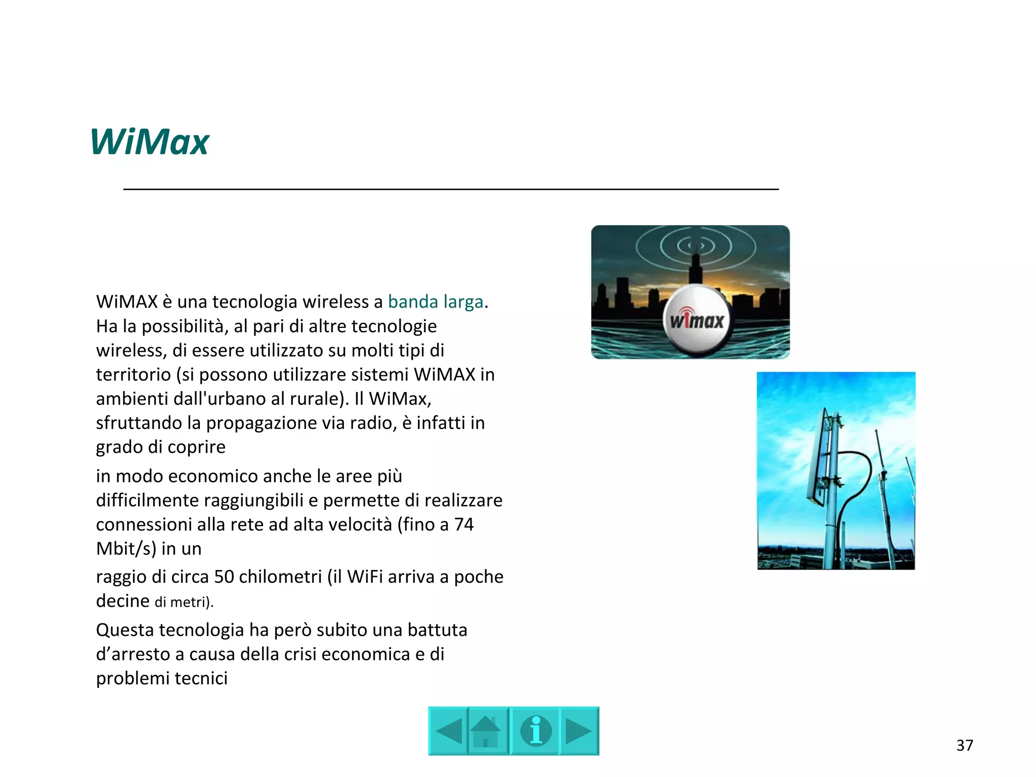 WiMax


WiMAX è una tecnologia wireless a banda larga.
Ha la possibilità, al pari di altre tecnologie
wireless, di essere utilizzato su molti tipi di
territorio (si possono utilizzare sistemi WiMAX in
ambienti dall'urbano al rurale). Il WiMax,
sfruttando la propagazione via radio, è infatti in
grado di coprire
in modo economico anche le aree più
difficilmente raggiungibili e permette di realizzare
connessioni alla rete ad alta velocità (fino a 74
Mbit/s) in un
raggio di circa 50 chilometri (il WiFi arriva a poche
decine di metri).
Questa tecnologia ha però subito una battuta
d’arresto a causa della crisi economica e di
problemi tecnici


                                                        37
 