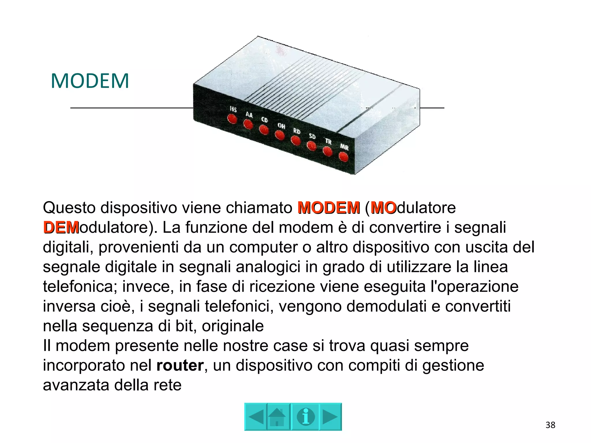 MODEM




Questo dispositivo viene chiamato MODEM (MOdulatore
                                                MO
DEModulatore). La funzione del modem è di convertire i segnali
DEM
digitali, provenienti da un computer o altro dispositivo con uscita del
segnale digitale in segnali analogici in grado di utilizzare la linea
telefonica; invece, in fase di ricezione viene eseguita l'operazione
inversa cioè, i segnali telefonici, vengono demodulati e convertiti
nella sequenza di bit, originale
Il modem presente nelle nostre case si trova quasi sempre
incorporato nel router, un dispositivo con compiti di gestione
avanzata della rete

                                                                          38
 