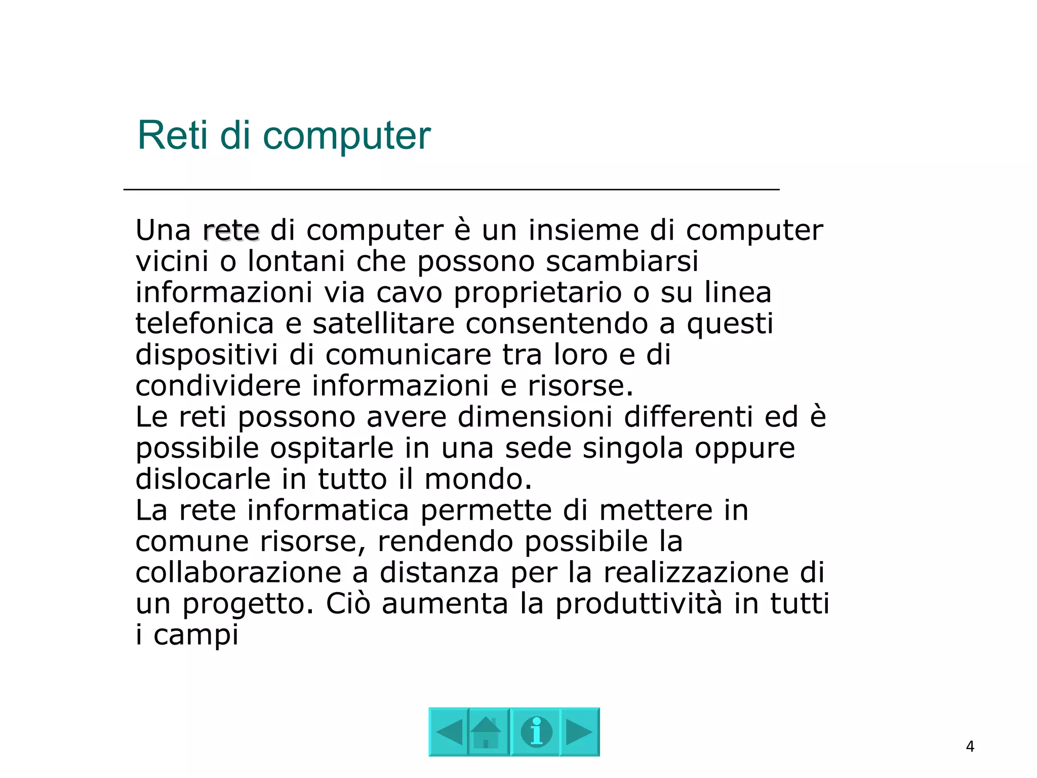 Reti di computer

Una rete di computer è un insieme di computer
vicini o lontani che possono scambiarsi
informazioni via cavo proprietario o su linea
telefonica e satellitare consentendo a questi
dispositivi di comunicare tra loro e di
condividere informazioni e risorse.
Le reti possono avere dimensioni differenti ed è
possibile ospitarle in una sede singola oppure
dislocarle in tutto il mondo.
La rete informatica permette di mettere in
comune risorse, rendendo possibile la
collaborazione a distanza per la realizzazione di
un progetto. Ciò aumenta la produttività in tutti
i campi


                                                    4
 