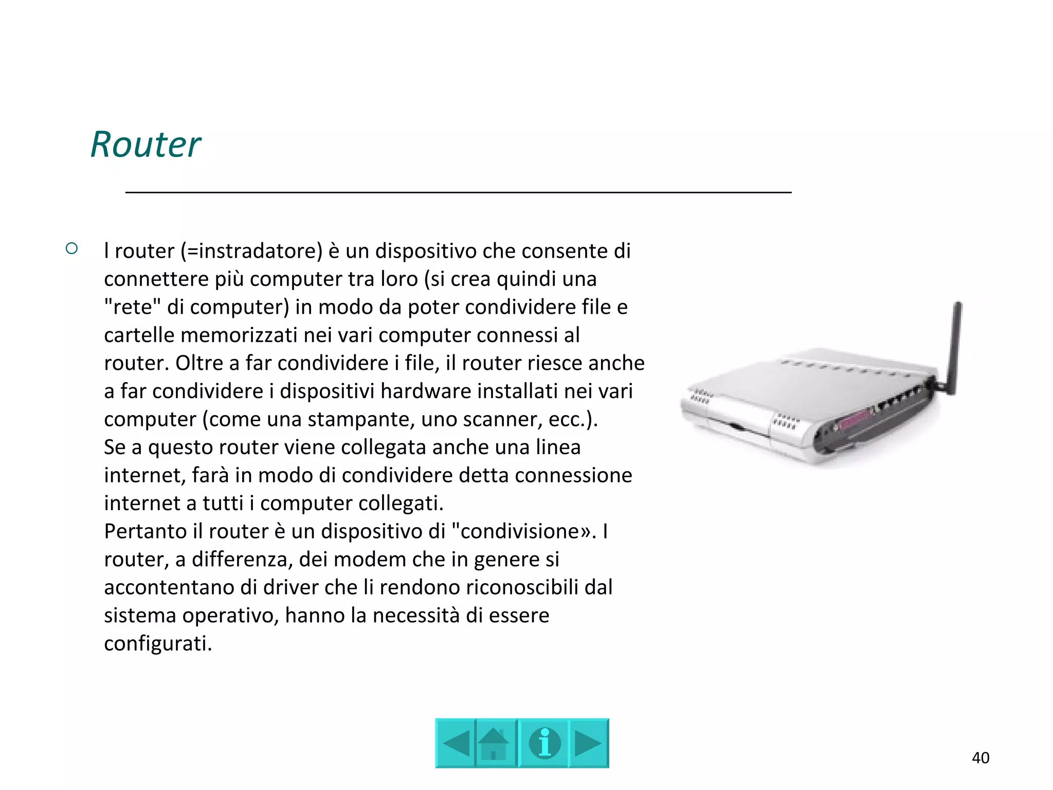 Router

   l router (=instradatore) è un dispositivo che consente di
    connettere più computer tra loro (si crea quindi una
    "rete" di computer) in modo da poter condividere file e
    cartelle memorizzati nei vari computer connessi al
    router. Oltre a far condividere i file, il router riesce anche
    a far condividere i dispositivi hardware installati nei vari
    computer (come una stampante, uno scanner, ecc.).
    Se a questo router viene collegata anche una linea
    internet, farà in modo di condividere detta connessione
    internet a tutti i computer collegati.
    Pertanto il router è un dispositivo di "condivisione». I
    router, a differenza, dei modem che in genere si
    accontentano di driver che li rendono riconoscibili dal
    sistema operativo, hanno la necessità di essere
    configurati.



                                                                     40
 