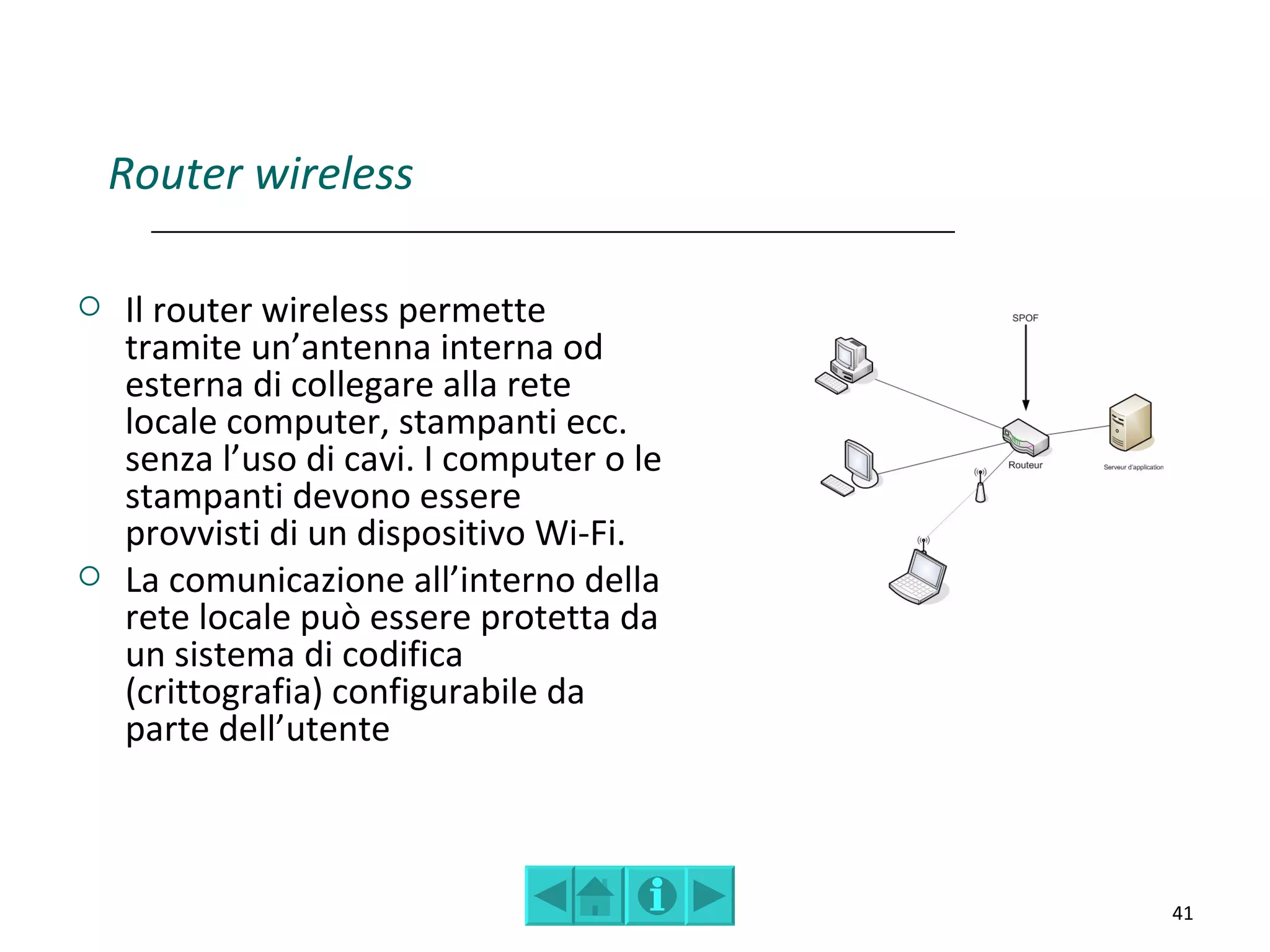 Router wireless

   Il router wireless permette
    tramite un’antenna interna od
    esterna di collegare alla rete
    locale computer, stampanti ecc.
    senza l’uso di cavi. I computer o le
    stampanti devono essere
    provvisti di un dispositivo Wi-Fi.
   La comunicazione all’interno della
    rete locale può essere protetta da
    un sistema di codifica
    (crittografia) configurabile da
    parte dell’utente



                                           41
 