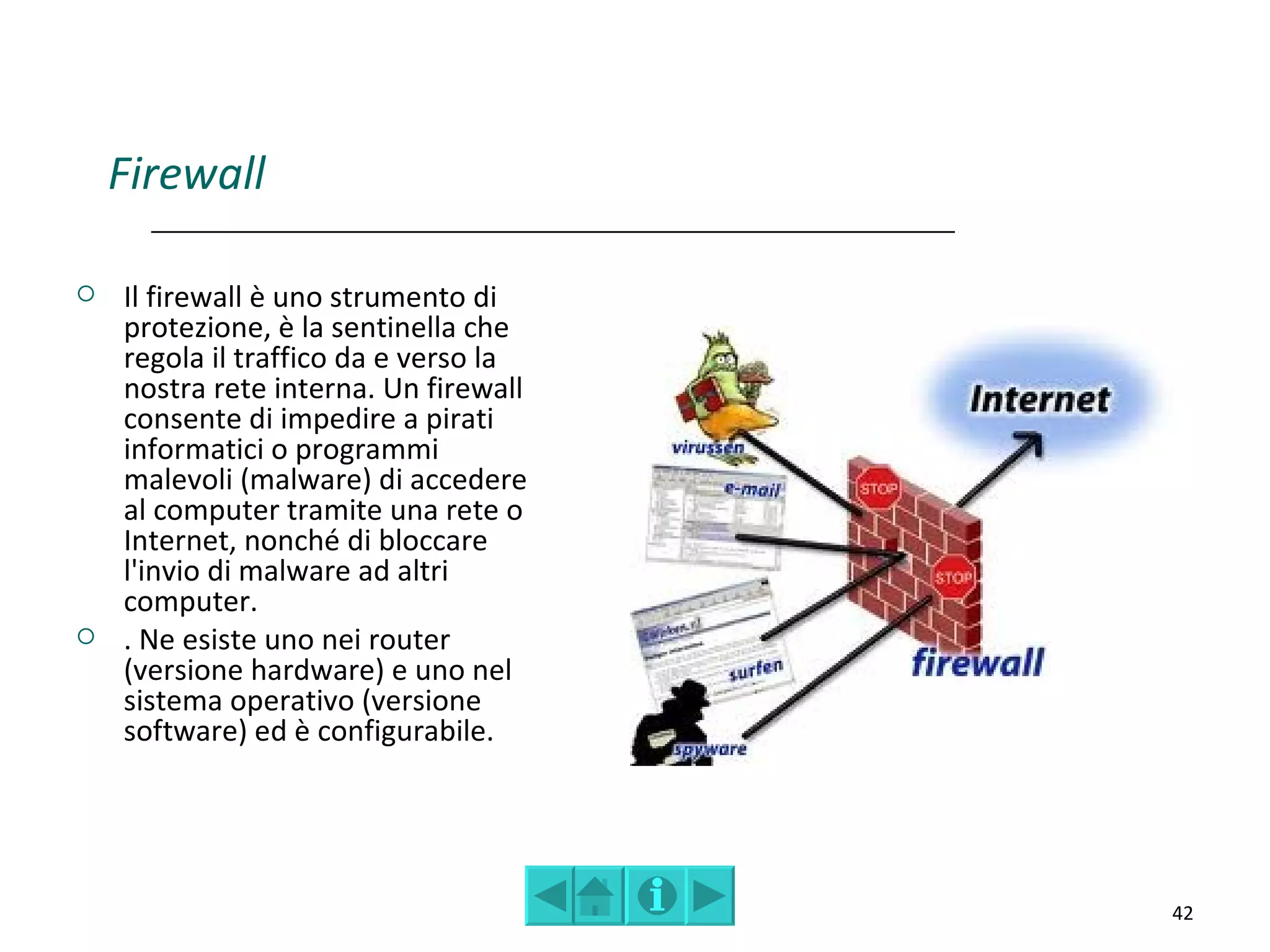 Firewall

   Il firewall è uno strumento di
    protezione, è la sentinella che
    regola il traffico da e verso la
    nostra rete interna. Un firewall
    consente di impedire a pirati
    informatici o programmi
    malevoli (malware) di accedere
    al computer tramite una rete o
    Internet, nonché di bloccare
    l'invio di malware ad altri
    computer.
   . Ne esiste uno nei router
    (versione hardware) e uno nel
    sistema operativo (versione
    software) ed è configurabile.




                                       42
 