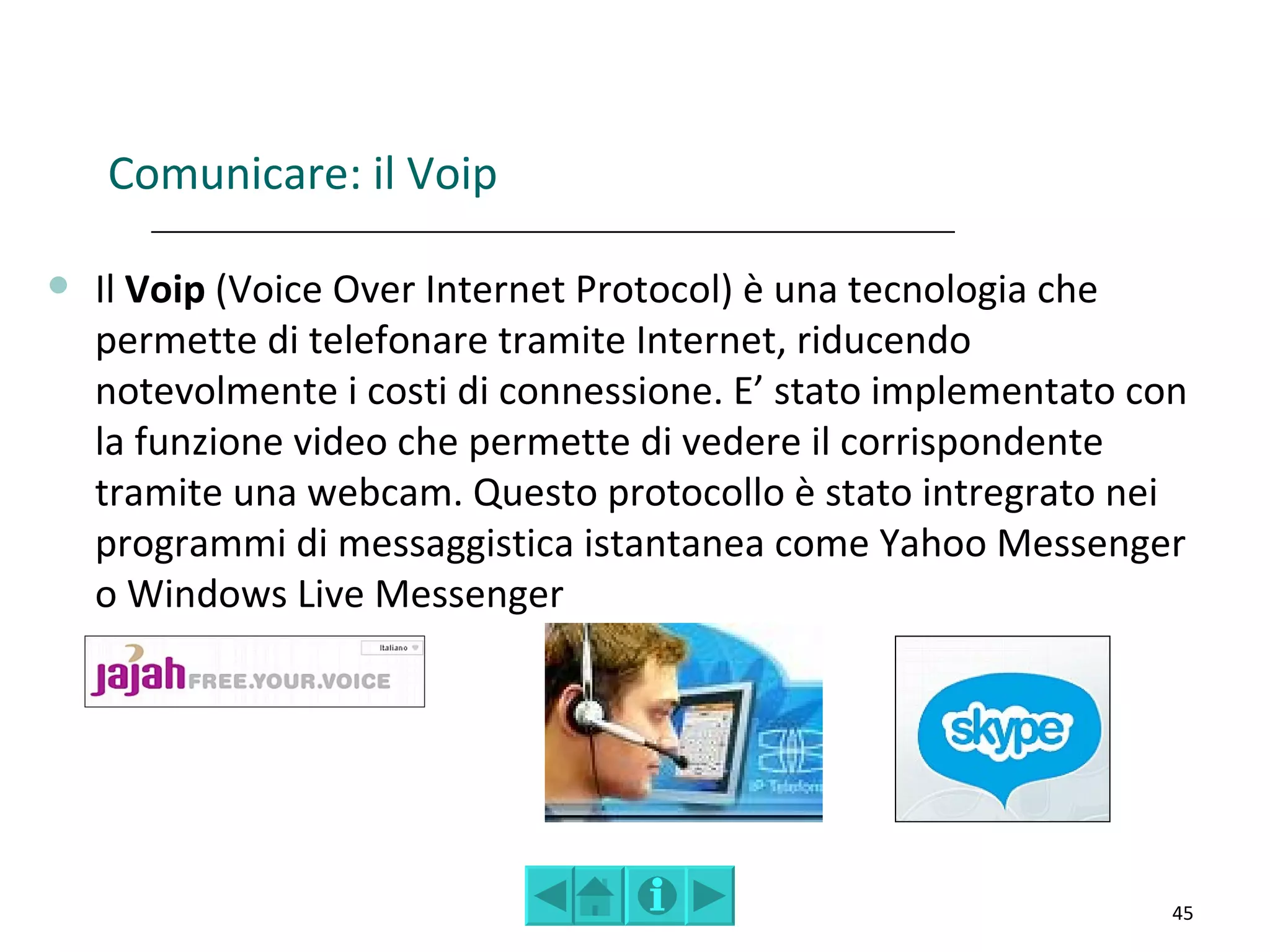 Comunicare: il Voip

   Il Voip (Voice Over Internet Protocol) è una tecnologia che
    permette di telefonare tramite Internet, riducendo
    notevolmente i costi di connessione. E’ stato implementato con
    la funzione video che permette di vedere il corrispondente
    tramite una webcam. Questo protocollo è stato intregrato nei
    programmi di messaggistica istantanea come Yahoo Messenger
    o Windows Live Messenger




                                                                 45
 