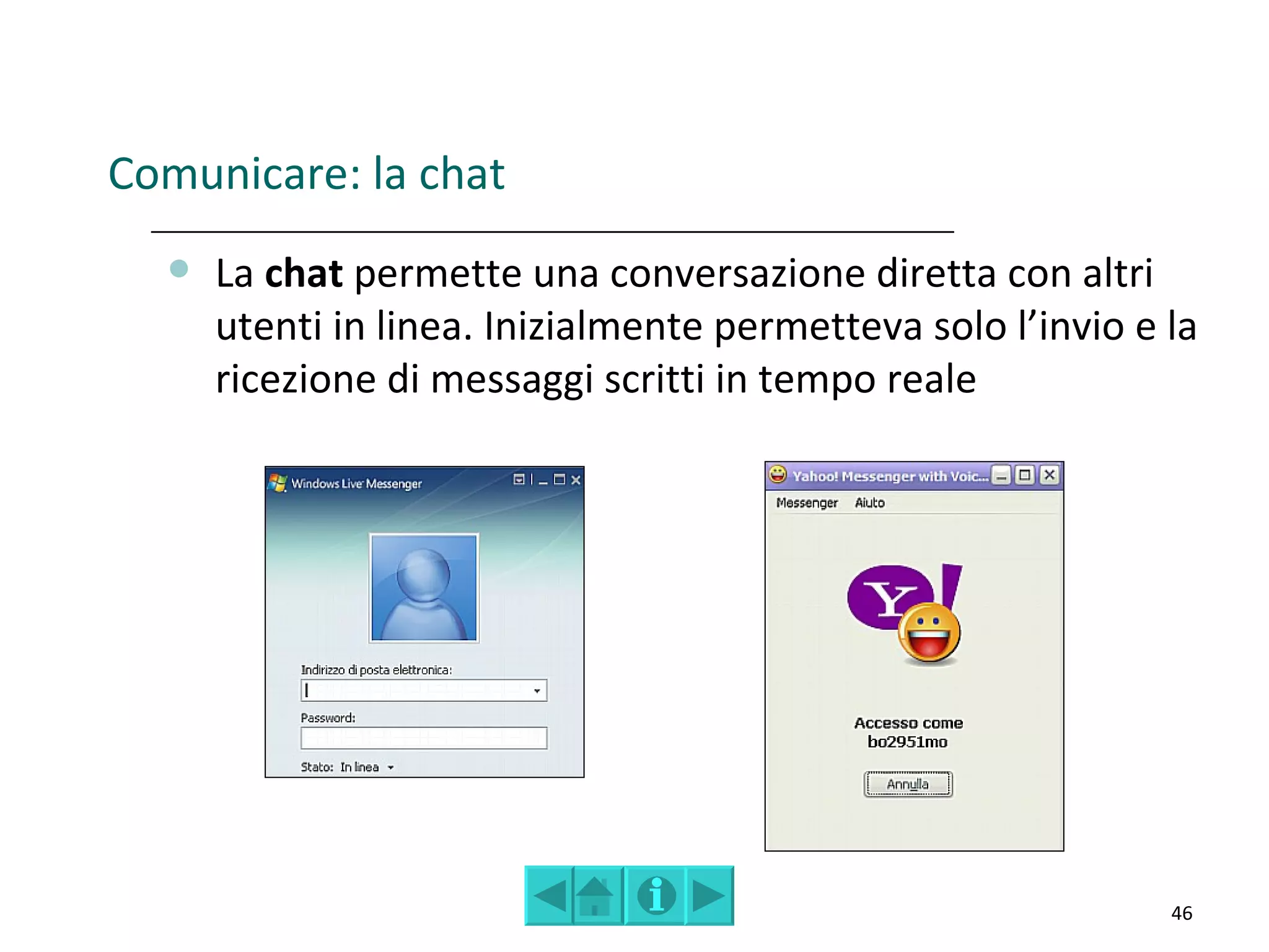 Comunicare: la chat
     La chat permette una conversazione diretta con altri
      utenti in linea. Inizialmente permetteva solo l’invio e la
      ricezione di messaggi scritti in tempo reale




                                                              46
 