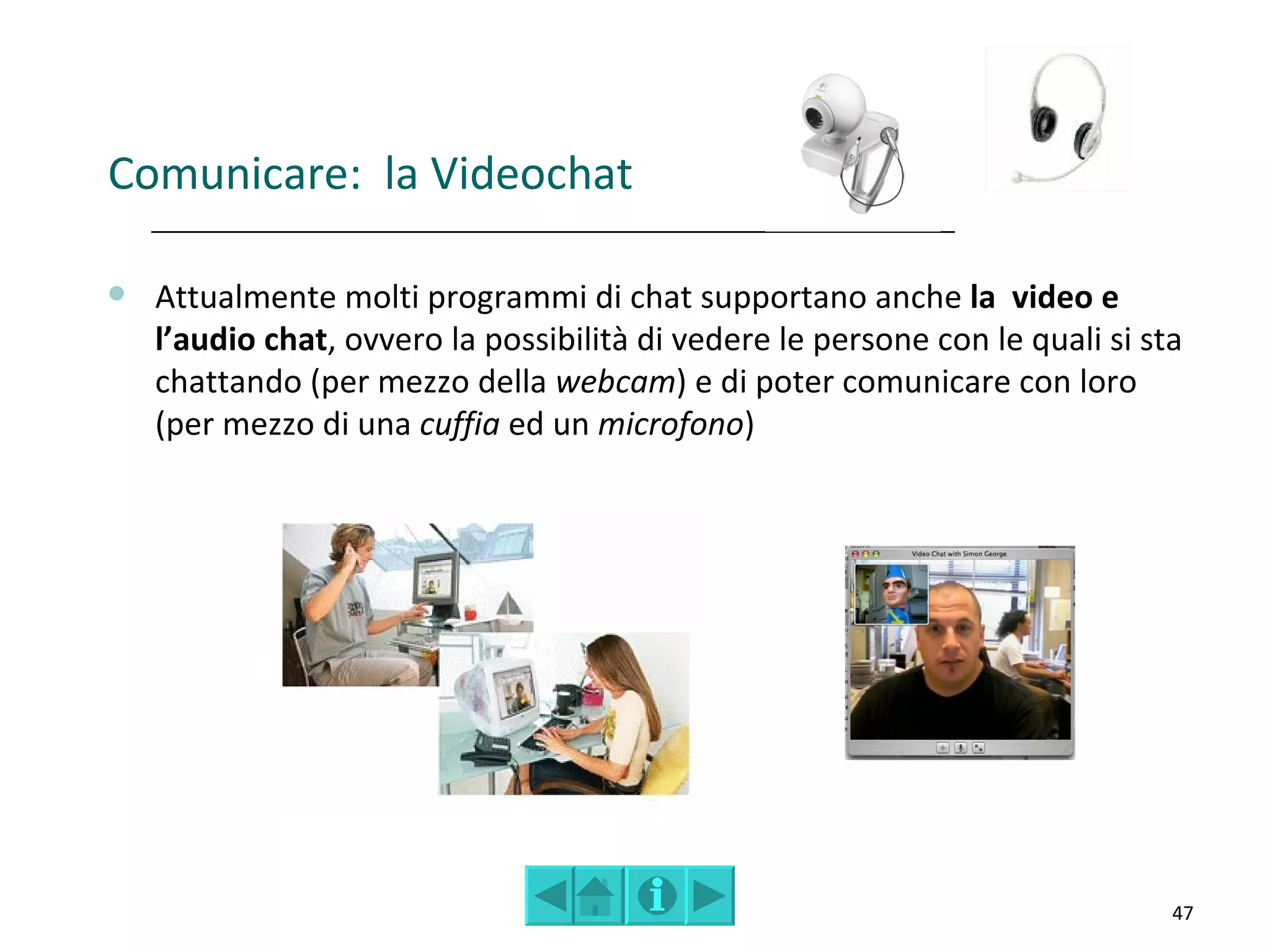 Comunicare: la Videochat

   Attualmente molti programmi di chat supportano anche la video e
    l’audio chat, ovvero la possibilità di vedere le persone con le quali si sta
    chattando (per mezzo della webcam) e di poter comunicare con loro
    (per mezzo di una cuffia ed un microfono)




                                                                               47
 